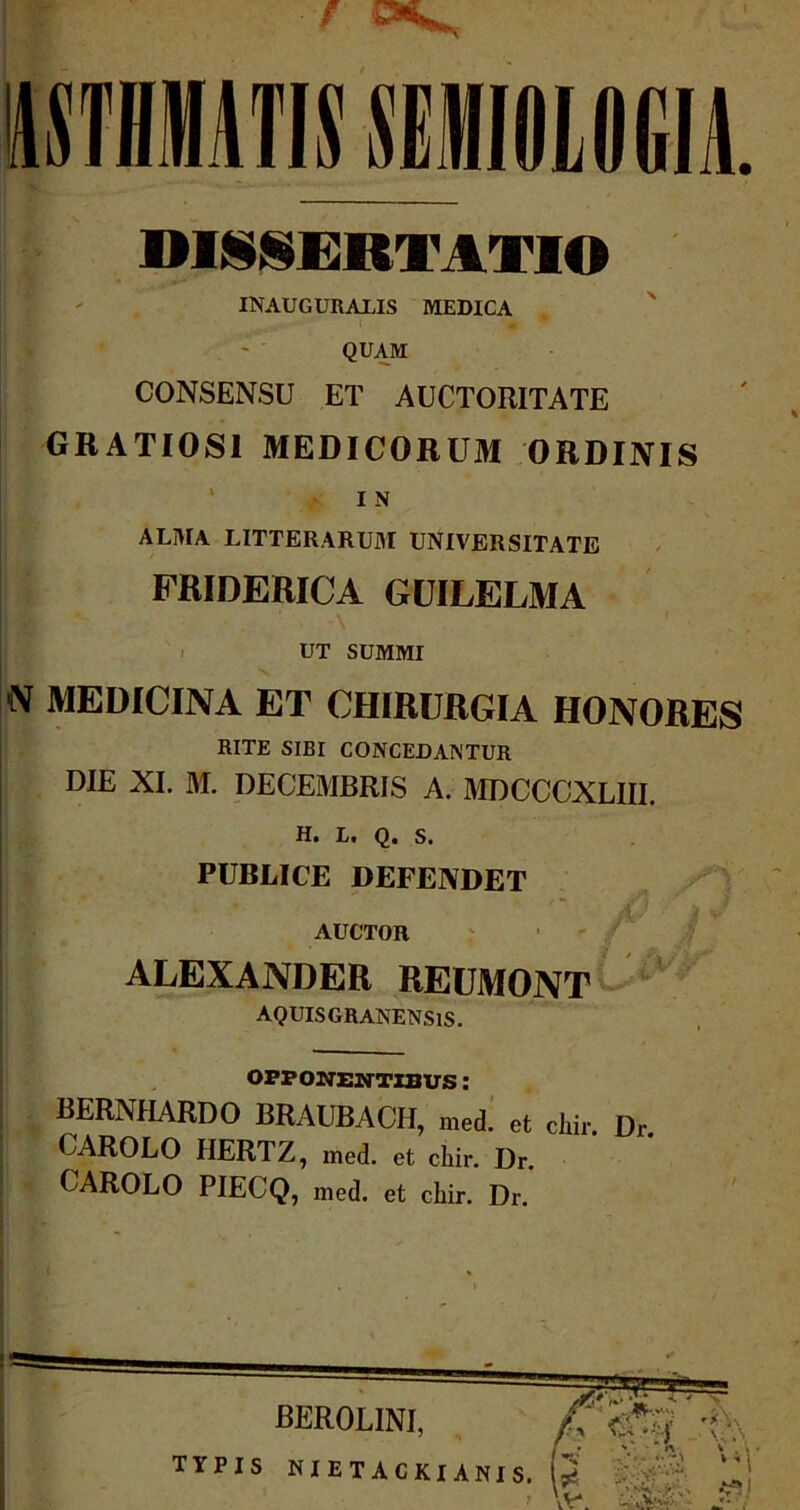 IMEMMIOLOGIA. DISSERTATIO INAUGURARIS MEDICA QUAM CONSENSU ET AUCTORITATE GRATIOSI MEDICORUM ORDINIS I N alma litterarum universitate FRIDERICA GUILELMA ut summi N MEDICINA ET CHIRURGIA HONORES RITE SIBI CONCEDANTUR DIE XI. M. DECEMBRIS A. MDCCCXLIII. H» I/• Q* S. PUBLICE DEFENDET AUCTOR ALEXANDER REUMONT AQUIS GRANENSlS. OPPONENTIBUS: BERNHARDO BRAUBACH, med. et chir. Dr CAROLO HERTZ, med. et chir. Dr. CAROLO PIECQ, med. et chir. Dr.