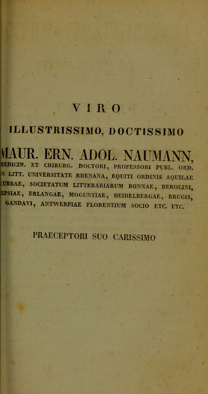 VIRO \ ILLUSTRISSIMO, DOCTISSIMO UAUR. ERN. ADOL. NAUMANN, IEDICIN. ET CHIRURG. DOCTORI, PROFESSORI PUBL. ORD. S LITT. UNIVERSITATE RHENANA, EQUITI ORDINIS AQUILAE .UBRAE, SOCIETATUM LITTERARIARUM BONNAE, BEROLINI, HPSIAE, ERLANGAE, MOGUNTIAE, 1IEIDELBERGAE, BRUGls’ GANDAVI, ANTWERPIAE FLORENTIUM SOCIO ETC. ETC. PRAECEPTORI SUO CARISSIMO