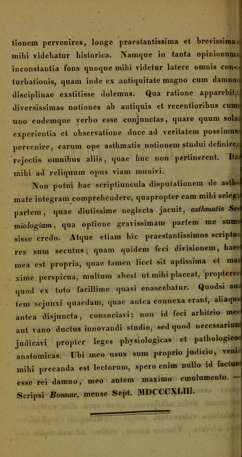 I iionem pervenires, longe praestantissima et brevissima mihi videbatur historica. Namque in tanta opinionum inconstantia fons quoque mihi videtur latere omnis con- turbationis, quam inde ex antiquitate magno cum damno disciplinae exstitisse dolemus. Qua ratione apparebit,tj diversissimas notiones ab antiquis et rccentioribu» cum uno eodemque verbo esse conjunctas, quare quum sola experientia et observatione duce, ad veritatem possimus' pervenire, carum ope asthmatis notionem studui deGuire.1 rejectis omnibus aliis, quae huc non pertinerent. Ita- mihi ad reliquum opus viam munivi. Non potui bac scriptiuncula disputationem de asth- mate integram comprehendere, quapropter eam mihi seleg. partem, quae diutissime neglecta jacuit, asthmatis Sei miologiam, qua optione gravissimam partem me sum sisse credo. Atque etiam hic praestantissimos scripto res sum secutus; quam quidem feci divisionem, haec mea est propria, quae tamen licet sit aptissima et maa xime perspicua, multum abest ut mihi placeat, propterer quod ex toto facillime quasi enascebatur. Quodsi au tem sejunxi quaedam, quae antea connexa erant, aliaqu.t antea disjuncta, consociavi; non id feci arbitrio me< aut vano ductus innovandi studio, sed quml necessarium judicavi propter leges physiologicas et pathologico^ anatomicas. Ubi meo usus sum proprio judicio, veni milii precanda est lectorum, spero enim nullo id factum esse rei damno, meo autem maximo emolumento. - Scripsi Bonnae, mense Sopt. MDCCCXLIII.