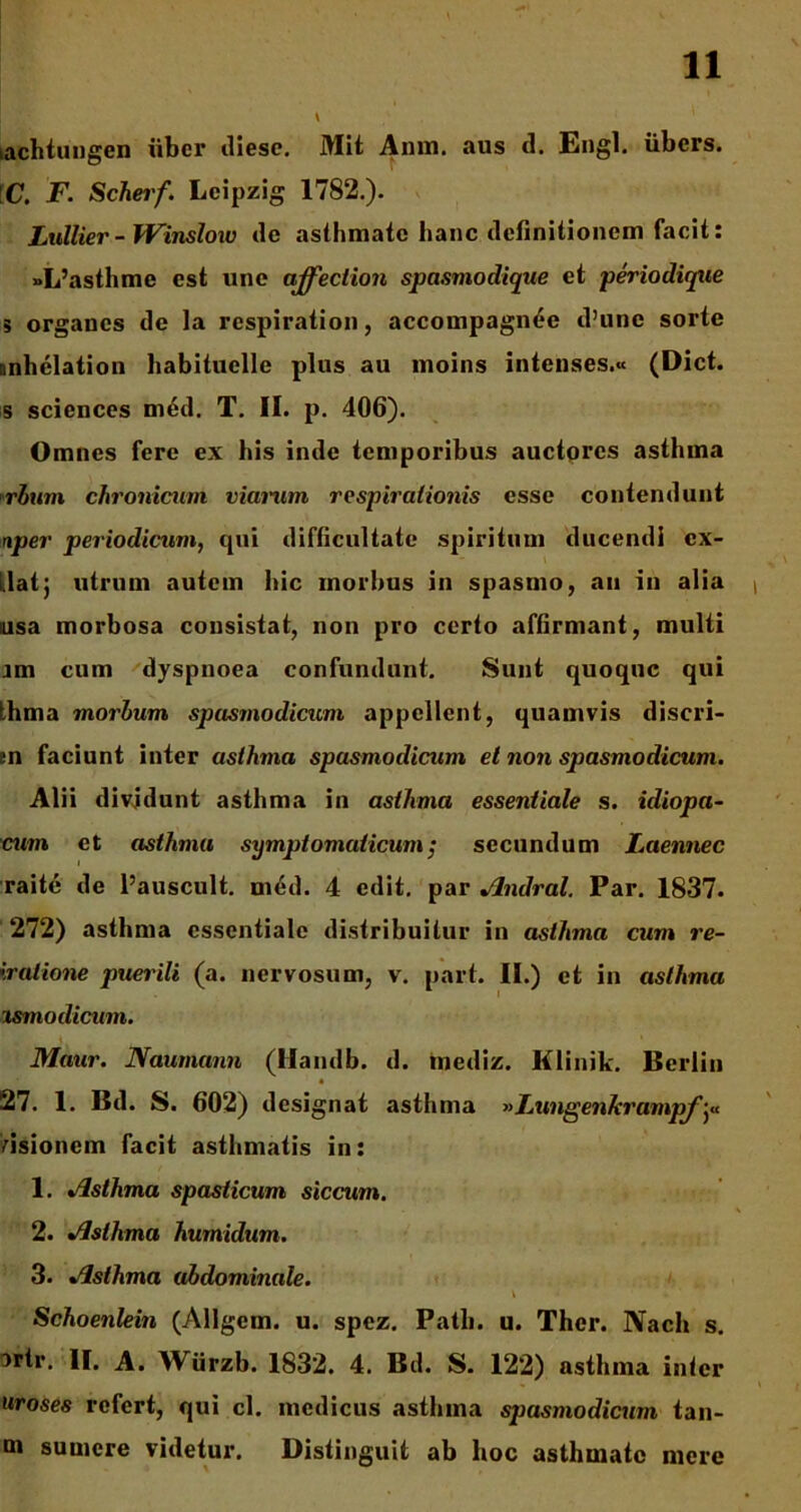 kachtungen uber diese. Mit Anm. aus d. Engl. iibcrs. C. F. Scheif. Leipzig 1782.). Lullier - Winsloiv de asthmate hanc definitionem facit: »L’asthme est une affection spasmodique et periodiqtie 5 organes de la respiration, accompagnt*e d’une sorte nnhelation habituelle plus au moins intenses.« (Dict. s Sciences m£d. T. II. p. 406). Omnes fere ex his inde temporibus auctores asthma rhum chronicum viarum respirationis esse contendunt nper periodicum, qui difficultate spiritum ducendi cx- llatj utrum autem hic morbus in spasmo, au in alia usa morbosa consistat, non pro certo affirmant, multi im cum dyspnoea confundunt. Sunt quoque qui thma morhum spasmodicum appellent, quamvis discri- en faciunt inter asthma spasmodicum et non spasmodicum. Alii dividunt asthma in asthma essentiale s. idiopa- cum et asthma symptomaticum; secundum Laennec raite de 1’auscult. med. 4 edit, par Jlndral. Par. 1837. 272) asthma essentiale distribuitur in asthma cum re- iralione puerili (a. nervosum, v. part. II.) et in asthma i&modicum. Motor. Naumann (liaudb. d. tnediz. Klinik. Berliu 27. 1. Bd. S. 602) designat asthma »Lungenkrampf dsionem facit asthmatis in: 1. Asthma spasticum siccum. 2. Asthma humidum. 3. Asthma abdominale. \ Schoenlein (Allgem. u. spez. Patii, u. Thcr. Nach s. irtr. II. A. Wiirzb. 1832. 4. Bd. S. 122) asthma inter uroses refert, qui cl. medicus asthma sjiasmodicum tan- m sumere videtur. Distinguit ab hoc asthmate mere