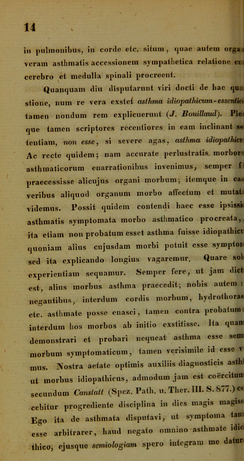 in pulmonibus, in corde elc. situm, quae autem orga i veram asthmatis accessionem sympathetica relatione ci i cerebro et medulla spinali procreent. Quanquam diu disputarunt viri docti de hac qu; stionc, num re vera exstet asthma idiopathicum-essentuu tamen nondum rem explicuerunt (J. Bouillaud). Ple que tamen scriptores rccentiores in eam inclinant ss tentiam, non esse, si severe agas, asthma idiopathici Ac recte quidem; nam accurate perlustratis, morbor: asthmaticorum enarrationibus invenimus, semper {’ praecessisse alicujus organi morbum; itemque in ca. veribus aliquod organum morbo allectum et mutati videmus. Possit quidem contendi haec esse ipsisst asthmatis symptomata morbo asthmatico procreata, ita etiam non probatum esset asthma fuisse idiopathici quoniam alius cujusdam morbi potuit esse symptor sed ita explicando longius vagaremur. Quare sol experientiam sequamur. Semper fere, ut jam dict est, alius morbus asthma praecedit; nobis autem i negantibus, interdum cordis morbum, hydrothora» etc. asthmate posse enasci, tamen contra probatum interdum hos morbos ab initio exstitisse. Ita quan demonstrari et probari nequeat asthma esse semi morbum symptomaticum, tamen verisimile id esse v mus. Nostra aetate optimis auxiliis diagnosticis asthl ut morbus idiopathicus, admodum jam est coercitun secundum Canstatl (Spcz. Path. u. Thcr. III. S. S77.) c« ecbitur progrediente disciplina in dies magis magis< Ego ita de asthmata disputavi, ut symptoma tan esse arbitrarer, haud negato omnino asthmate idic thico, ejusque semiologiam spero integram me dator