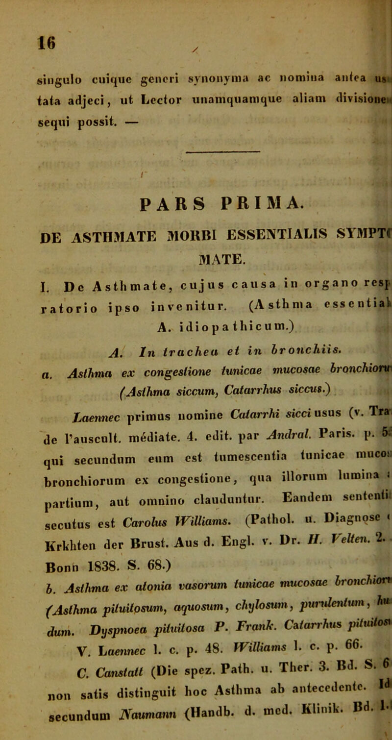 / singulo cuique generi synonyma ac nomina antea us tata adjeci, ut Lector unamquamque aliam divisione sequi possit. — PARS PRIMA. DE ASTHMATE MORBI ESSENTIALIS SYMPTf MATE. I. De Asthmate, cujus causa in organo resf ratorio ipso invenitur. (Asthma essentia! A. idiopa t hi cum.) A. In trachea et in br onchiis. a. Asthma ex congestione tunicae mucosae bronchionr (Asthma siccum, Catarrhus siccus.) Laennec primus nomine Catarrhi sicci usus (v. Tra de 1’auscult. mediate. 4. edit, par Andral. Paris, p. qui secundum eum est tumescentia tunicae muco: bronchiorum ex congestione, qua illorum lumina ; partium, aut omnino clauduntur. Eandem sententi secutus est Carolus Williams. (Pathol. u. Diagnose « Krkhten der Brust. Aus d. Engl. v. Dr. II. Velten. 2. Bonn 1838. S. 68.) b. Asthma ex atonia vasorum tunicae mucosae bronchiore (Asthma pituitosum, aquosum, chylosum, purulentum, h* dum. Dyspnoea pituitosa P. Frank. Catarrhus pituito* V. Laennec 1. c. p. 48. Williams 1. c. p. 66. C. Canstatt (Die spez. Path. u. Ther. 3. Bd. S. 6 non satis distinguit hoc Asthma ab antecedente. Id secundum JVaumann (Handb. d. mcd. Kluuk. Bd. M