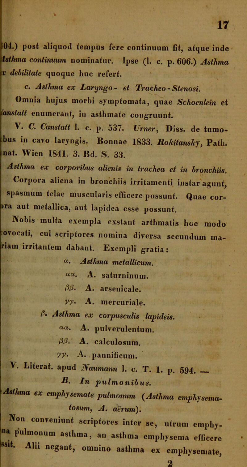 % 04.) post aliquod tempus fere continuum fit, atque inde t st hin a continuum nominatur. Ipse (1. c. p. 606.) Asthma v debilitate quoque huc refert. c. Asthma ex Laryngo- et Tracheo - Stenosi. Omnia hujus morbi symptomata, quae Schoenlein et ianstait enumerant, iu asthmate congruunt. V. C. Canstatt 1. c. p. 537. TJrner, Diss. de tumo- bus in cavo laryngis. Bonnae 1833. RoJcitanshy, Patii, nat. Wien 1841. 3. Bd. S. 33. Asthma ex corporibus alienis in trachea et in bronchiis. Corpora aliena in bronchiis irritamenti instar agunt, spasmum telae muscularis efficere possunt. Quae cor- >ra aut metallica, aut lapidea esse possunt. Nobis multa exempla exstant arthmatis hoc modo ovocati, cui scriptores nomina diversa secundum ma- riam irritantem dabant. Exempli gratia: «. Asthma metallicum. ««. A. saturninum. <3/3. A. arsenicale. Vy- A. mercuriale. P. Asthma ex corpusculis lapideis. a“. A. pulverulentum. ./3/3. A. calculosum. yy• A. panniOcum. V. Literat. apud Naumann 1. c. T. 1. p. 594. R. In pulmonibus. Asthma ex emphysemate pulmonum (Asthma emphysema- tosum, A. aerum). Non conveniunt scriptores inter se, utrum emphy- pulmonum asthma, an asthma emphysema efficere Alii negant, omnino asthma ex emphysemate, 2