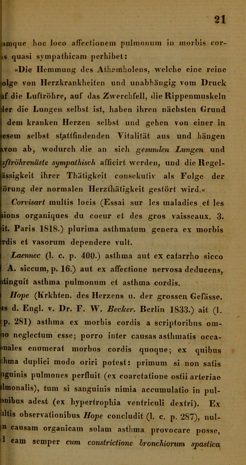 anique hoc loco affectionem pulmonum in morbis cor- is quasi sympathicam perhibet: »Die Hcnimung des Athemholens, vvelche eine reinc olge von Herzkrankhciten und unabhangig vom Druck if die Luftrohre, auf das Zwerchfell, die Rippenmuskeln ler die Lungen selbst ist, haben ihren nachstcn Grund dem kranken Herzen selbst und gehen von einer in esem selbst st/ittfindenden Vitalitat aus und hiingen ivon ab, wodurch die an sicli geswulen Lungen und iftrdhreniiste sympathisch afficirt werden, und die Rcgcl- assigkeit ihrer Thiitigkeit consekutiv ais Folge der orung der normalen Herzthiitigkeit gestbrt vvird.« Corvisart inultis locis (Essai sur les inaladies et les iions organiques du coeur et des gros vaisseaux. 3. it. Paris 1818.) plurima asthmatum genera ex morbis rdis et vasorum dependere vult. Laennec (1. c. p. 400.) asthma aut ex catarrho sicco A. siccum, p. 16.) aut ex affectione nervosa deducens, itinguit asthma pulmonum et asthma cordis. Ilope (Krkhten. des Herzens u. der grossen Geftisse. is d. Engl. v. Dr. F. W. Beclcer. Berlin 1833.) ait (1. p. 281) astlnna ex morbis cordis a scriptoribus om- io neglectum esse; porro inter causas asthmatis occa- •nalos enumerat morbos cordis quoque; ex quibus hma duplici modo oriri potest : primum si non satis (iguinis pulmones perfluit (ex coarctatione ostii arteriae ilmonalis), tum si sanguinis nimia accumulatio in pul- >nibus adest (ex hypertrophia ventriculi dextri). Ex dtis observationibus Hope concludit (1. c. p. 287), nul- ln causam organicam solam asthma provocare posse, eam semper cum constrictione bronchiorum spastica^