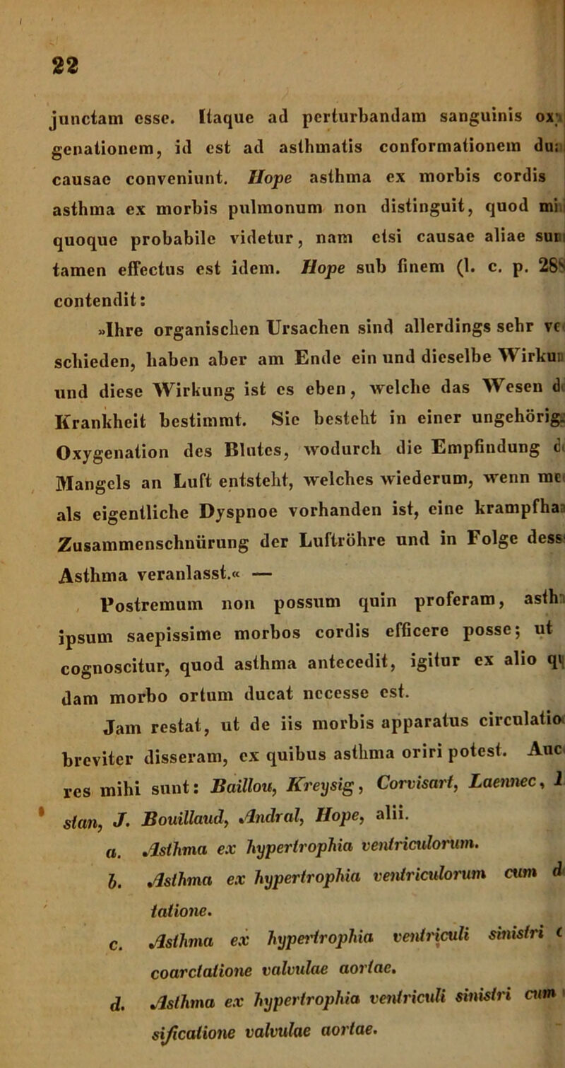 22 junctam esse. Itaque ad perturbandam sanguinis ox;> genationem, id est ad asthmatis conformationem du; causae conveniunt. Hope asthma ex morbis cordis asthma ex morbis pulmonum non distinguit, quod mi: quoque probabile videtur, nam etsi causae aliae sun; tamen effectus est idem. Hope sub finem (1. c. p. 28' contendit: »Ihre organischen Ursachen sind allerdings sehr vc sebieden, liaben aber am Ende ein und dieselbe Wirkur und diese Wirkung ist es eben, welche das Wesen Krankheit bestimmt. Sie bestelit in einer ungehorig. Oxygcnation des Blutes, wodurch die Empfindung di Mangels an Luft entsteht, welches wiederum, wenn me ais eigentliche Dyspnoe vorhanden ist, eine krampfha Zusammenschniirung der Luftrohre und in l olge dess Asthma veranlasst.« — Postremum non possum quin proferam, asth ipsum saepissime morbos cordis efficere posse; ut cognoscitur, quod asthma antecedit, igitur ex alio qv dam morbo ortum ducat nccesse est. Jam restat, ut de iis morbis apparatus circulatio, breviter disseram, ex quibus asthma oriri potest. Auc res mihi sunt: Baillou, Kreysig, Corvisart, Laennec, 2 * stm, J. Bouillaud, Amlral, Hope, alii. a. Asthma ex hypertrophia ventriculorum. h. Asthma ex hypertrophia ventriculorum cum d talione. c. Asthma ex hypertrophia ventriculi sinistri <■ coarctatione valvulae aortae. d. Asthma ex hypertrophia ventriculi sinistri cum ' sificatione valvulae aortae.