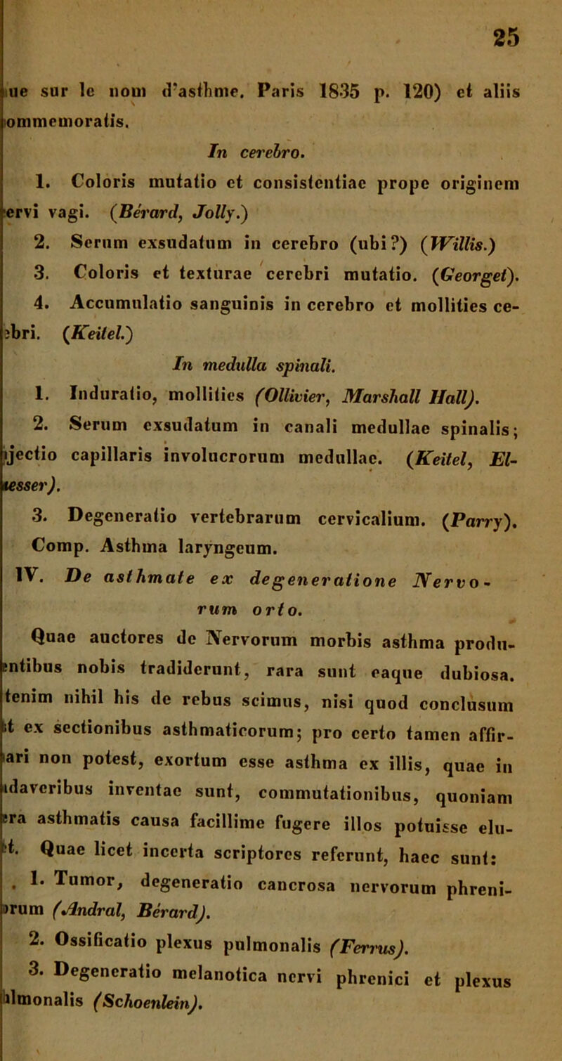 ue sur lc uoui d’ast-hme. Paris 1835 p. 120) et aliis lommemoratis. In cerehro. 1. Coloris mutatio et consistcntiac prope originem •ervi vagi. (Berard, Jolly.) 2. Serum exsudatum in cerebro (ubi?) (JVillis.) 3. Coloris et texturae cerebri mutatio. ([Georget). 4. Accumulatio sanguinis in cerebro et mollities ce- jbri. (Keitel.) In medulla spinali. 1. Induratio, mollities (Ollivier, Marshall llall). 2. Serum exsudatum in canali medullae spinalis; ijectio capillaris involucrorum medullae. {Keitel, El- tesser). 3. Degeneratio vertebrarum cervicalium. {Parry). Comp. Asthma laryngeum. IV. De asthmate ex de gener atione Nervo- rum orto. Quae auctores de Nervorum morbis asthma produ- sntibus nobis tradiderunt, rara sunt eaque dubiosa, tenim nihil his de rebus scimus, nisi quod conclusum it ex sectionibus asthmaticorum; pro certo tamen affir- iari non potest, exortum esse asthma ex illis, quae in idaveribus inventae sunt, commutationibus, quoniam era asthmatis causa facillime fugere illos potuisse elu- ;t. Quae licet incerta scriptores referunt, haec sunt: • Tumor, degeneratio cancrosa nervorum phreni- >rum (Andral, Berard). 2. Ossificatio plexus pulmonalis (Ferrus). 3. Degeneratio melanotica nervi phrenici et plexus ilmonalis (Schoenlein).