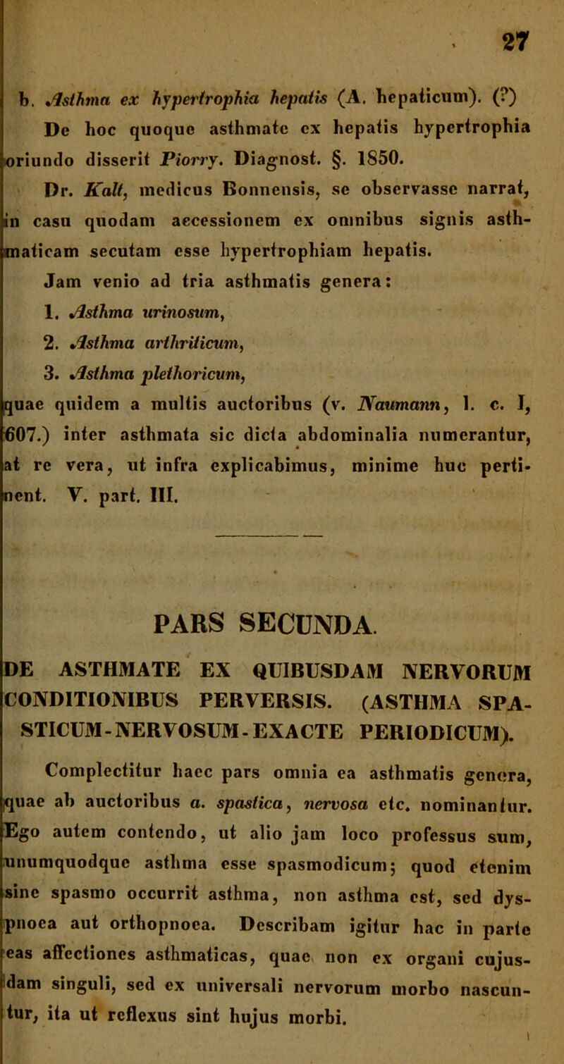 b. Asthma ex hypertrophia hepatis (A. hepaticum). (?) De hoc quoque asthmate cx hepatis hypertrophia oriundo disserit Piorry. Diagnost. §. 1850. Dr. Kalt, medicus Bonnensis, se observasse narrat, in casu quodam accessionem cx omnibus signis asth- maticam secutam esse hypertrophiam hepatis. Jam venio ad tria asthmatis genera: 1. Asthma urino sum, 2. Asthma arthriticum, 3. Asthma plethoricum, quae quidem a multis auctoribus (v. Naumann, 1. c. I, 007.) inter asthmata sic dicta abdominalia numerantur, at re vera, ut infra explicabimus, minime huc perti- nent. V. part. III. PARS SECUNDA DE ASTHMATE EX QUIBUSDAM NERVORUM CONDITIONIBUS PERVERSIS. (ASTHMA SPA- STICUM-NERVOSUM- EXACTE PERIODICUM). Complectitur haec pars omnia ea asthmatis genera, iquae ab auctoribus a. spastica, nervosa etc. nominantur. Ego autem contendo, ut alio jam loco professus sum, unumquodque asthma esse spasmodicum; quod etenim sine spasmo occurrit asthma, non asthma est, sed dys- pnoea aut orthopnoea. Describam igitur hac in parte eas affectiones asthmaticas, quae non ex organi cujus- dam singuli, sed ex universali nervorum morbo nascun- tur, ita ut reflexus sint hujus morbi. i