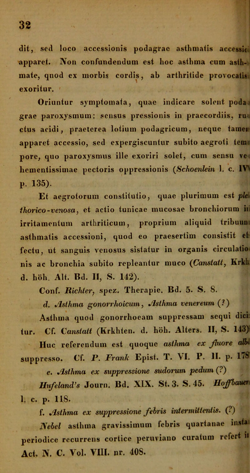 dit, sed loco accessionis podagrae asthmatis accessit apparet. Non confundendum est hoc asthma cum asth- mate, qnod ex morbis cordis, ab arthritide provocatis exoritur. Oriuntur symptomata, quae indicare solent poda 1 grae paroxysmum: sensus pressionis in praecordiis, ru ctus acidi, praeterea lotium podagricum, neque tamen apparet accessio, sed expergiscuntur subito aegroti tem pore, quo paroxysmus ille exoriri solet, cum sensu ve hementissimae pectoris oppressionis (Schoenlein 1. c. IV\ p. 135). Et aegrotorum constitutio, quae plurimum est ple thorico-venosa, et actio tunicae mucosae bronchiorum ili irritamentum arthriticum, proprium aliquid tribuun asthmatis accessioni, quod eo praesertim consistit et fectu, ut sanguis venosus sistatur in organis circulatio nis ac bronchia subito repleantur muco (Cansialt, Krkli d. hbh. Alt. Bd. II, S. 142). Conf. Richterf spez. Therapie. Bd. 5. S. 8. d. Asthma gonorrhoicum, Asthma venereum (?) Asthma quod gonorrhoeam suppressam sequi dici tur. Cf. Cansialt (Krkhten. d. hbh. Alters. II, S. 143)» lluc referendum est quoque asthma ex fluore aBn suppresso. Cf. 1J. Franfc Epist. T. VI. P. II. p. 178 e. Asthma ex suppressione sudorum pedum (?) Hufeland’s Journ. Bd. XIX. St. 3- S. 45. Hoffbauer 1. c. p. 118. f. Asthma ex suppressione febris intermittentis. (?) Nebel asthma gravissimum febris quartanae insta1 periodice recurrens cortice peruviano curatum refert H Act. N. C. Vol. VIII. nr. 40S.