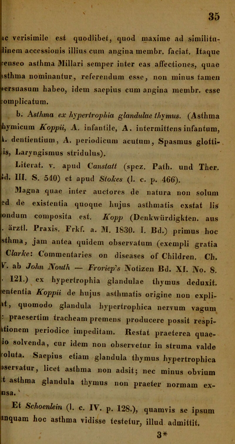 ic verisimile esi quodlibet, quod maxime ad similitu- linem accessionis illius cum angina membr. faciat. Itaque ;enseo asthma Miliari semper inter eas affectiones, quae isthma nominantur, referendum esse, non minus tamen lersuasum habeo, idem saepius cum angina membr. esse omplicatum. b. Asthma ex hypertrophia glandulae thymus. (Asthma hymicum Koppii, A. infantile, A. intermittensinfantum, L dentientium, A. periodicum acutum, Spasmus glotti- . is, Laryngismus stridulus). Liteiat. v. apud Canstatl (spez. Path. und Ther. *d. III. S. 540) et apud Stohes (1. c. p. 466). Magna quae inter auctores de natura non solum ed de existenfia quoque hujus asthmatis exstat lis ondum composita est. Kopp (Denkwiirdigkten. aus . aiztl. Praxis. Frkf. a. M. 1830. I. Bd.) primus hoc sthma, jam antea quidem observatum (exempli gratia Clarke: Commentaries on diseases of Children. Ch. V. ab John JVoulh — Froriep’s Notizen Bd. XI. No. 8. • 121.) ex hypertrophia glandulae thymus deduxit, ententia Koppii de hujus asthmatis origine non expli- »t, quomodo glandula hypertrophica nervum vagum ’ praesertim tracheam premens producere possit respi- itronem periodice impeditam. Restat praeterea quac- io solvenda, cur idem non observetur in struma valde oluta. Saepius etiam glandula thymus hypertrophica iservatur, licet asthma non adsit; nec minus obvium t asthma glandula thymus non praeter normam ex- nsa.' ^ Et Schomlein (I. c. IV. p. 128.), quamvis sc ipsum inquam hoc asthma vidisse testetur, illud admittit. 3*