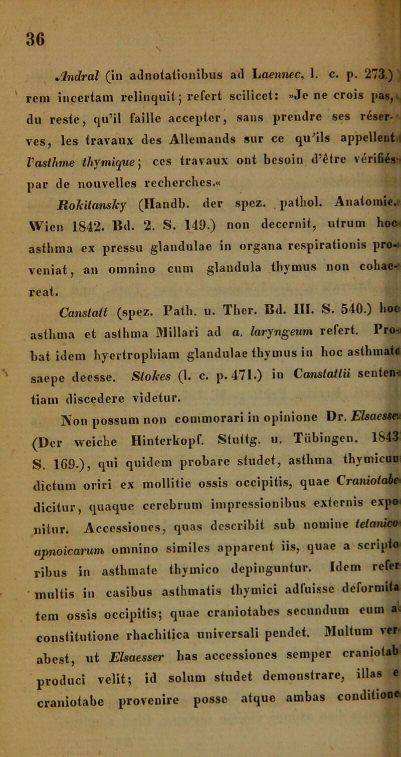 Jlndral (in adnotationibus ad haennec, 1. c. p. 273.) reni incertam relinquit) refert scilicet: »Je ne crois pas, du reste, qu’il faillc accepter, sans prendre ses reser- ves, les travaux des AUeinands sur ce qu^ils appellent Vasthme thymique; ccs travaux ont besoin d’etre verifies par de nouvellcs recherchcs.« RoJcitansJcy (Handb. der spez. patliol. Anatoinie. Wien 1S42. Bd. 2. S. 149.) non decernit, utrum hoc asthma ex pressu glandulae in organa respirationis pro- veniat, an omnino cum glandula thymus non cohae- reat. Canstalt (spez. Patii, u. Thcr. Bd. III. S. 540.) hoc asthma et asthma Miliari ad a. laryngeum refert. Prov hat idem hyertrophiam glandulae thymus in hoc asthmate saepe deesse. Slokes (1. c. p. 471.) in Canstattii senten« tiam discedere videtur. Non possum non commorari in opinione Dr. Elsaessai (Der vveiche Hinterkopf. Stuttg. u. Tiibingen. 1S43- S. 1G9.), qui quidem probare studet, asthma thymicuo dictum oriri ex mollitie ossis occipitis, quae Craniotabe dicitur, quaque cerebrum impressionibus externis expo nitor. Accessiones, quas describit sub nomine tetanico apnoic.arum omnino similes apparent iis, quae a scripto ribus in asthmate thymico depinguntur. Idem refer multis in casibus asthmatis thymici adfuisse defornuta tem ossis occipitis; quae craniotabes secundum eum a constitutione rhachitica universali pendet. Multum ver- abest, ut Elsaesser has accessiones semper craniotab produci velit; id solum studet demonstrare, illas e craniotabe provenire posse atque ambas conditione