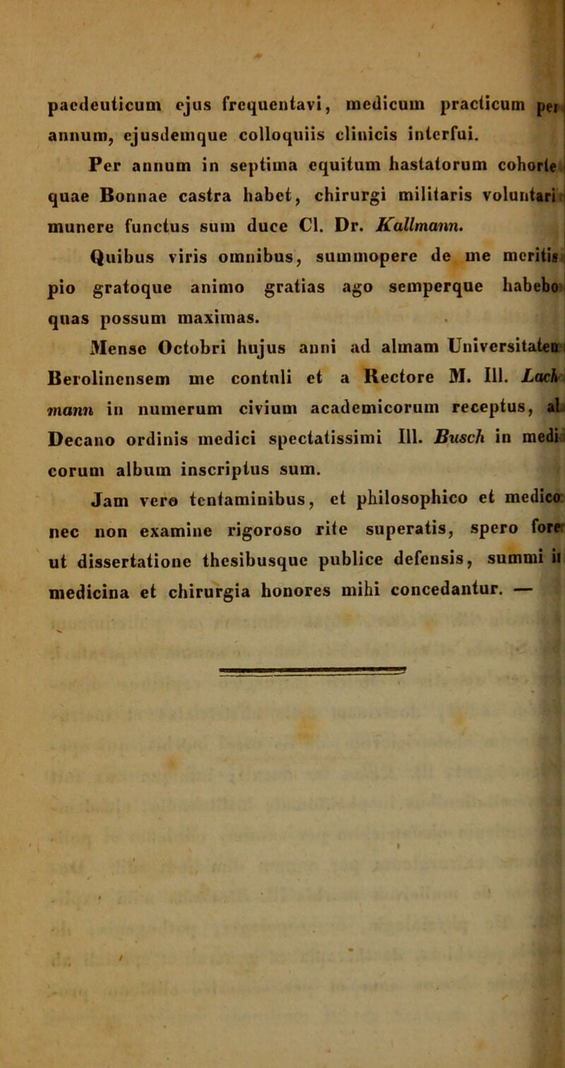 pacdeuticum ejus frequentavi, medicum practicum pei | annum, ejusdemque colloquiis clinicis interfui. Per annum in septima equitum hastatorum cohorte | quae Bonnae castra habet, chirurgi militaris voluniari munere functus sum duce Cl. Dr. Kallmann. Quibus viris omnibus, summopere de me meritis i pio gratoque animo gratias ago semperque habebo i quas possum maximas. Mense Octobri hujus anni ad almam Univcrsitaten Berolincnsem me contuli et a Rectore M. 111. Lach manu in numerum civium academicorum receptus, al Decano ordinis medici spectatissimi 111. Busch in medi eorum album inscriptus sum. Jam vero tentaminibus, et philosophico et medico nec non examine rigoroso rite superatis, spero forer ut dissertatione thesibusque publice defensis, summi ii medicina et chirurgia honores mihi concedantur. —