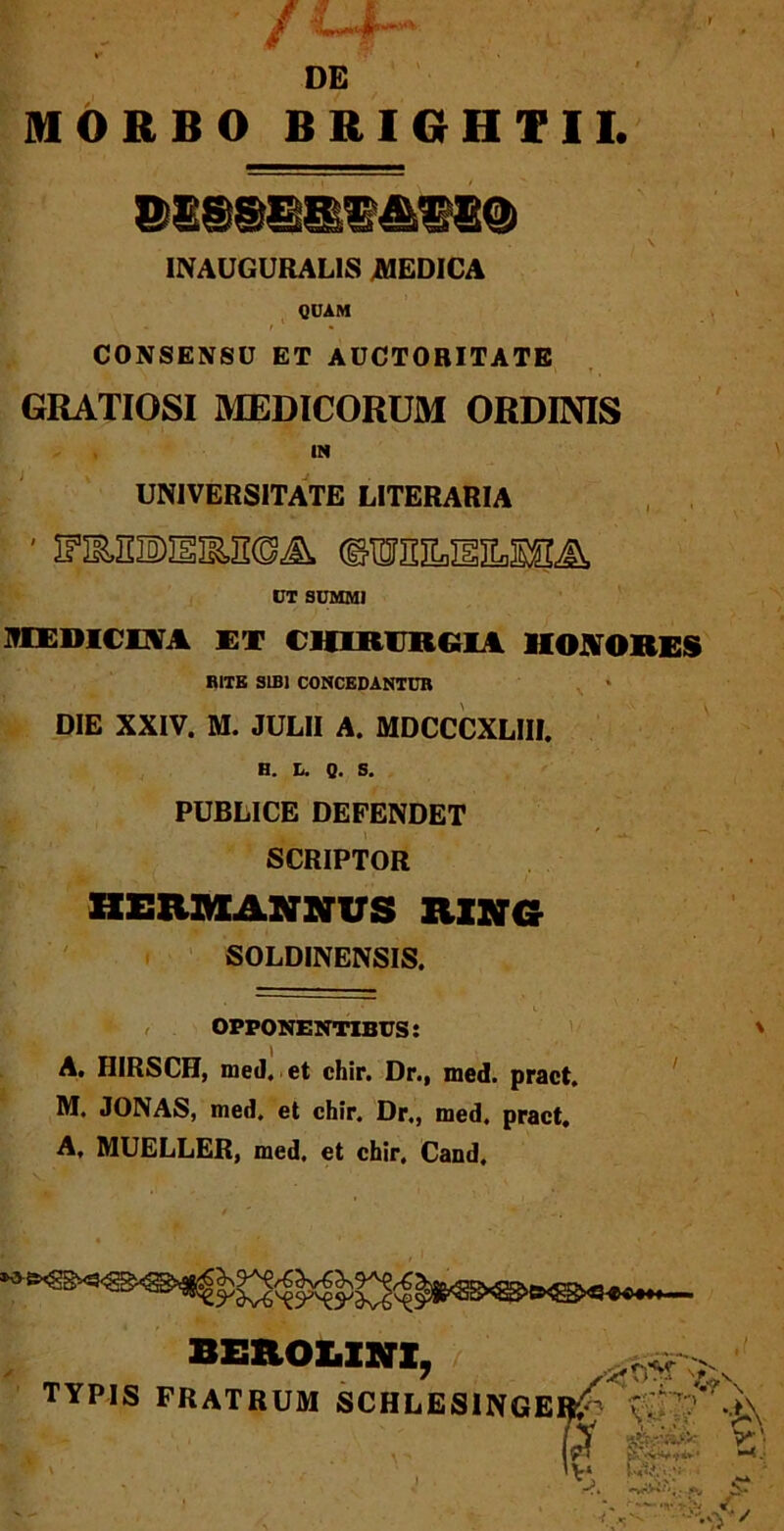 INAUGURALIS MEDICA QUAM CONSENSU ET AUCTORITATE GRATIOSI MEDICORUM ORDINIS IN UNIVERSITATE LITERARIA ■ ipaniBisias©^ ©toilsilssa UT SUMMI MEDICNA ET CHIRURGIA HONORES RITE SIBI CONCEDANTUR DIE XXIV. M. JULII A. MDCCCXLIII. H. L. Q. S. PUBLICE DEFENDET SCRIPTOR HEXUMANNUS 1LIXG SOLDINENSIS. OPPONENTIBUS: A. HIRSCH, med. et chir. Dr., med. pract. M. JONAS, med. et chir. Dr., med. pract. A, MUELLER, med, et chir. Cand, BEROUNX, TYPIS FRATRUM SCHLES1NGE