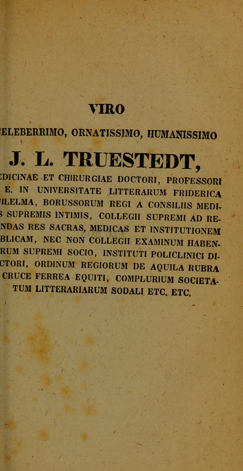 t VIRO ELEBERRIMO, ORNATISSIMO, HUMANISSIMO \ J. L. TRUESTEDT, jDICINAE et chirurgiae doctori, professori E. IN UNIVERSITATE LITTERARUM FRIDERICA 'ILELMA, BORUSSORUM REGI A CONSILIIS MEDI- 5 SUPREMIS INTIMIS, COLLEGII SUPREMI AD RE- NDAS RES SACRAS, MEDICAS ET INSTITUTIONEM BLICAM, NEC NON COLLEGII EXAMINUM HABEN- RUM SUPREMI SOCIO, INSTITUTI POLICLINICI DI- CTORI, ORDINUM REGIORUM DE AQUILA RUBRA CRUCE FERREA EQUITI, COMPLURIUM SOCIETA- TUM LITTERARIARUM SODALI ETC, ETC.