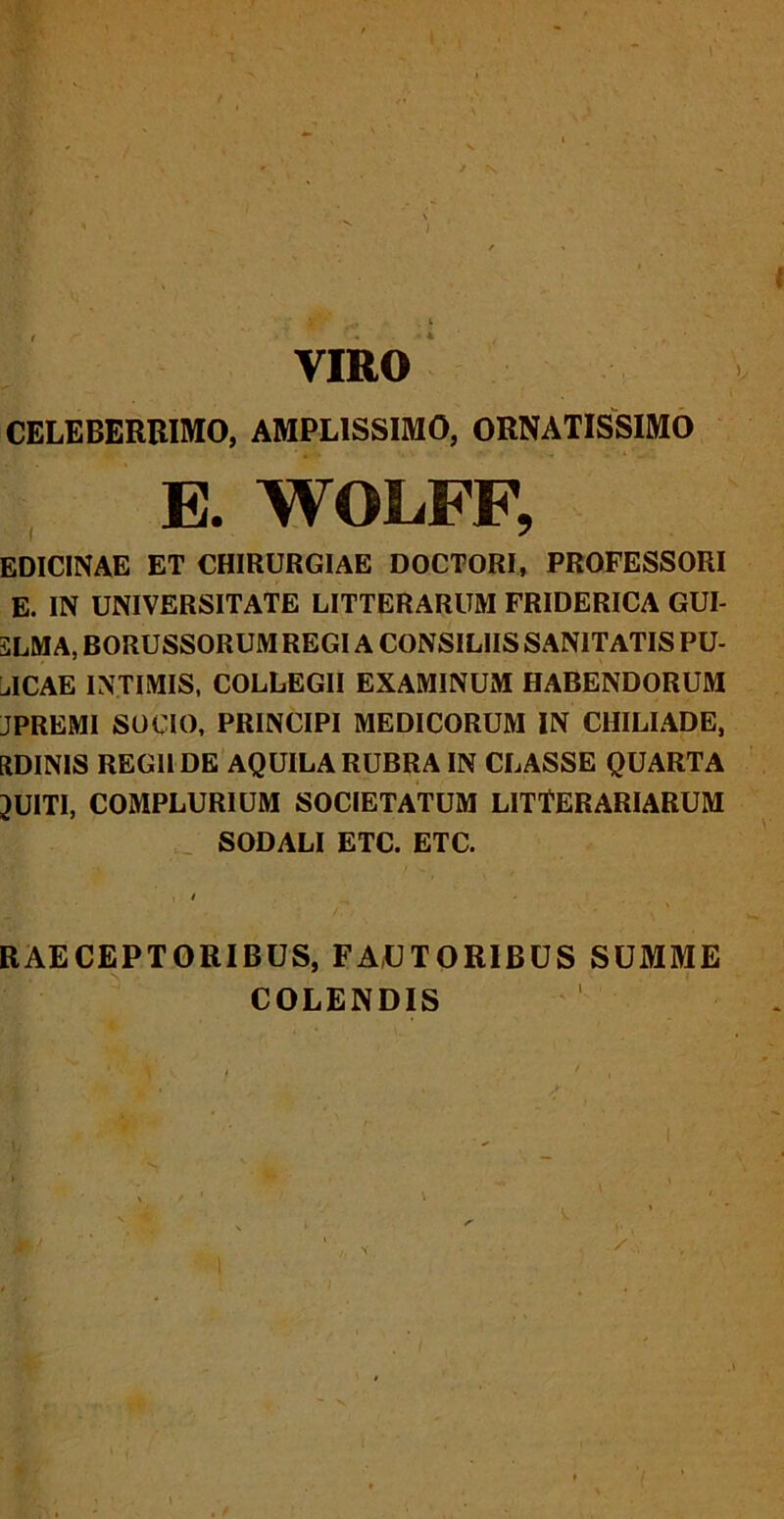 VIRO CELEBERRIMO, AMPLISSIMO, ORNATISSIMO E. WOLFF, EDIC1NAE ET CHIRURGIAE DOCTORI, PROFESSORI E. IN UNIVERSITATE LITTERARUM FRIDERICA GUI- SLMA, BORUSSORUM REGI A CONSILIIS SANITATIS PU- NICAE INTIMIS, COLLEGII EXAMINUM HABENDORUM JPREMI SOCIO, PRINCIPI MEDICORUM IN CHILIADE, EtDINIS REGII DE AQUILA RUBRA IN CLASSE QUARTA 3UITI, COMPLURIUM SOCIETATUM LITTERARIARUM SODALI ETC. ETC. , i RAECEPTORIBUS, FAUTORIBUS SUMME COLENDIS