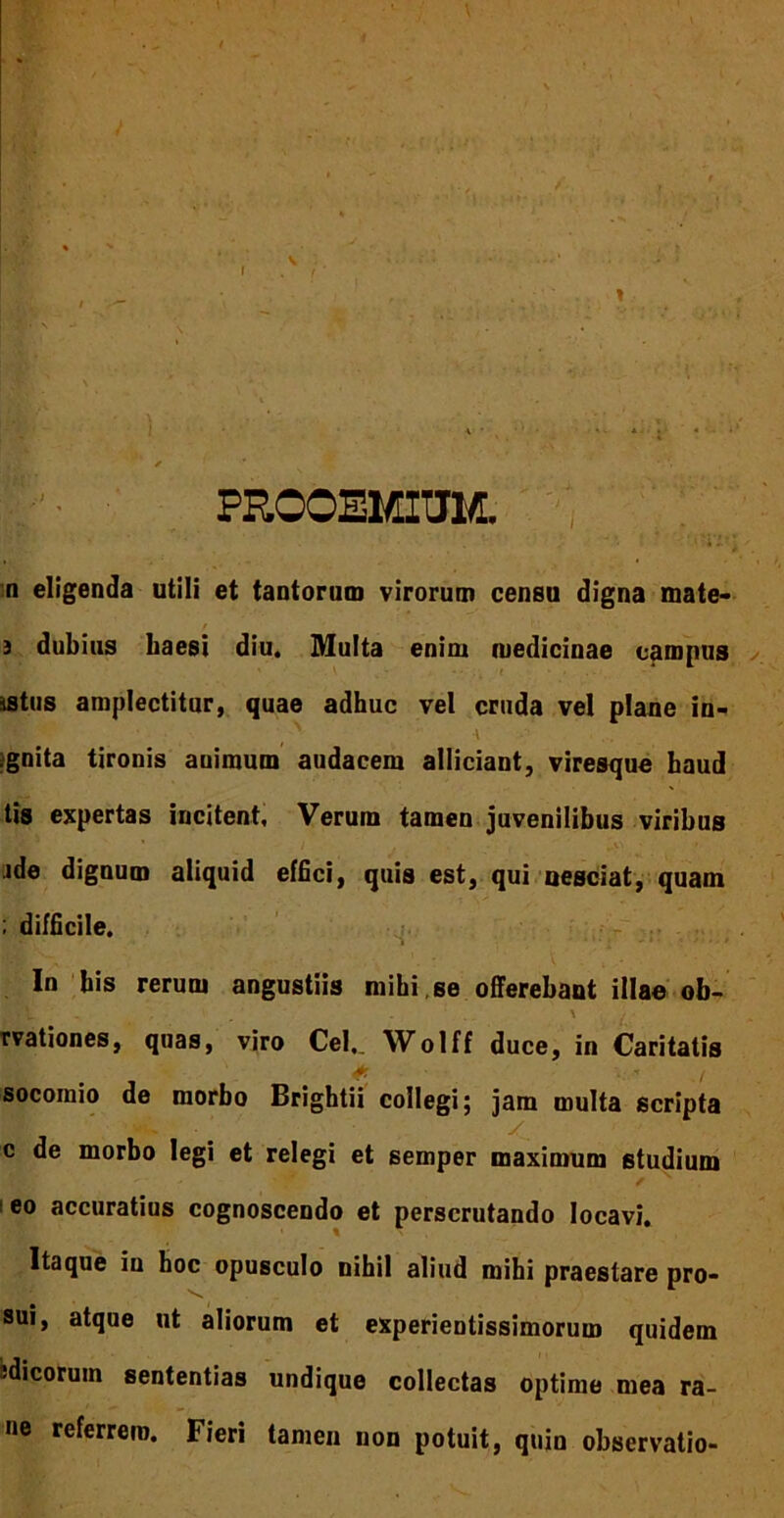 t \ \ PROOEMIUM. n eligenda utili et tantorum virorum censu digna mate- / 3 dubius Laesi diu. Multa enim medicinae campus ■ istus amplectitur, quae adhuc vel cruda vel plane in- _' i ;gnita tironis auimum audacem alliciant, viresque haud tis expertas incitent, Verum tamen juvenilibus viribus * / . • > jde dignum aliquid effici, quis est, qui nesciat, quam ; difficile. In bis rerum angustiis mihi , se offerebant illae ob- '-t - . - \ ■ rvationes, quas, viro Cei,. Wolff duce, in Caritatis socoinio de morbo Brightii collegi; jam multa scripta c de morbo legi et relegi et semper maximum studium 1 eo accuratius cognoscendo et perscrutando locavi. Itaque iu hoc opusculo nihil aliud mihi praestare pro- sui, atque ut aliorum et experientissimorum quidem -dicoruin sententias undique collectas optime mea ra- ne referrem. Fieri tamen non potuit, quin observatio-