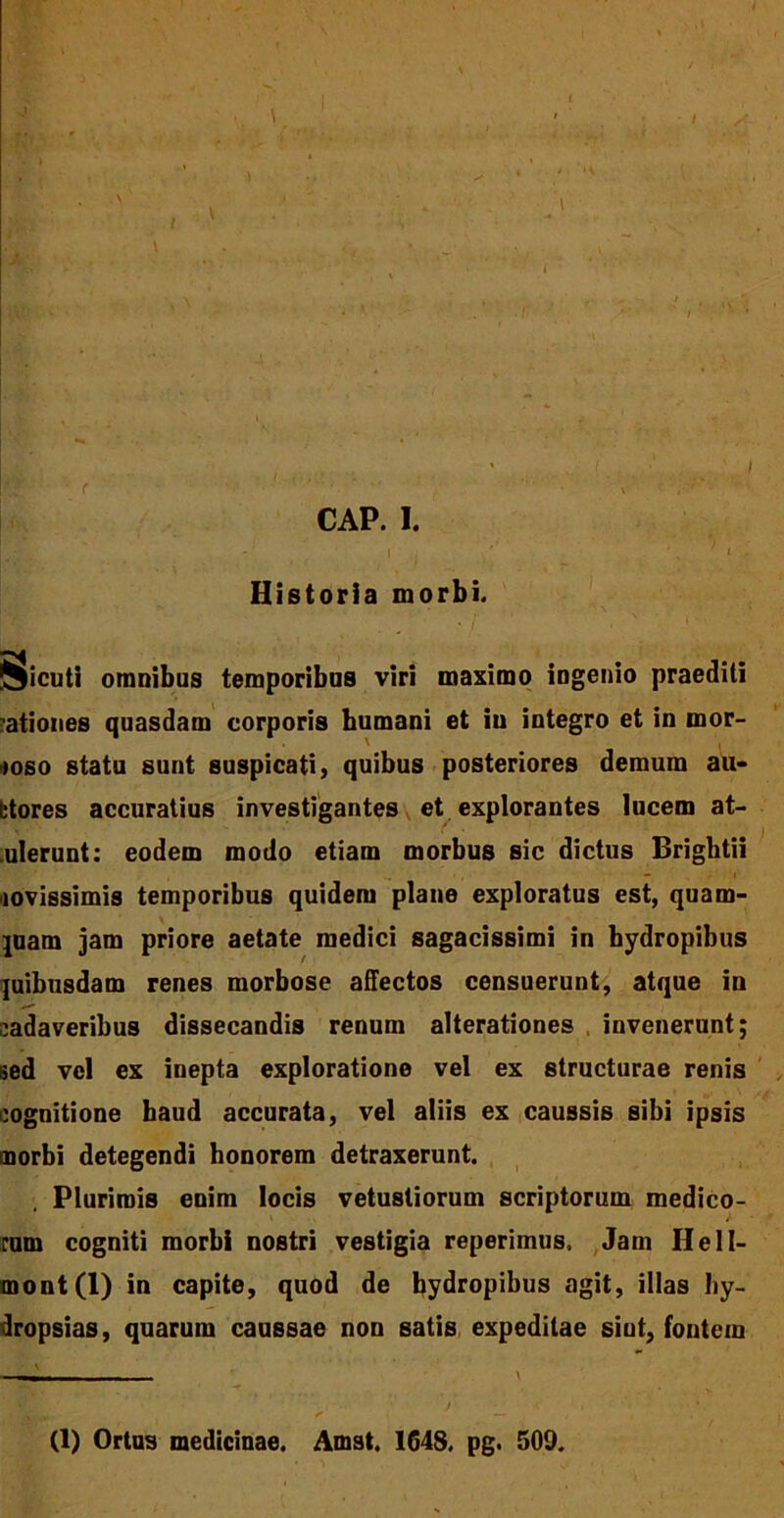 Historia morbi. iSicuti omnibus temporibus viri maximo ingenio praediti ationes quasdam corporis humani et iu integro et in mor- boso statu sunt suspicati, quibus posteriores demum au- ttores accuratius investigantes et explorantes lucem at- ulerunt: eodem modo etiam morbus sic dictus Brightii novissimis temporibus quidem plane exploratus est, quam- quam jam priore aetate medici sagacissimi in hydropibus quibusdam renes morbose affectos consuerunt, atque in cadaveribus dissecandis renum alterationes , invenerunt; sed vel ex inepta exploratione vel ex structurae renis cognitione haud accurata, vel aliis ex caussis sibi ipsis morbi detegendi honorem detraxerunt. Plurimis enim locis vetustiorum scriptorum medico- rum cogniti morbi nostri vestigia reperimus. Jam IleII- mont(l) in capite, quod de hydropibus agit, illas hy- dropsias, quarum caussae non satis expeditae siut, fontem (1) Ortus medicinae. Amst. 1G4S, pg. 509.