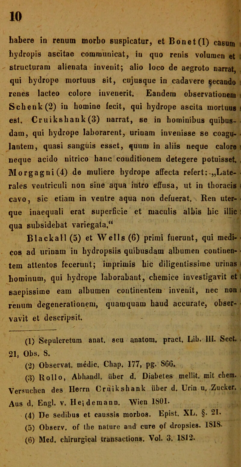 habere in renum morbo suspicatur, et Bonet(l) casum hydropis ascitae communicat, in quo renis volumen et structuram alienata invenit; alio loco de aegroto narrat, qui hydrope mortuus sit, cujusque in cadavere qecando renes lacteo colore invenerit. Eandern observationem i Schenk(2) in homine fecit, qui hydrope ascita mortuus ■ est. Cruikshank(3) narrat, se in hominibus quibus- dam, qui hydrope laborarent, urinam invenisse se coagu- lantem, quasi sanguis esset, quum in aliis neque calore neque acido nitrico hanc couditionem detegere potuisset Morgagni (4) de muliere hydrope affecta refert ;-„Late- rales ventriculi non sine aqua intro effusa, ut in thoracis ■ cavo, sic etiam in ventre aqua non defuerat. Ren uter- que inaequali erat superficie et maculis albis hic illic qua subsidebat variegata/* Black ali (5) et Wells (6) primi fuerunt, qui medi- cos ad urinam in hydropsiis quibusdam albumen coutinen- ■ tem attentos fecerunt; imprimis hic diligentissime urinas hominum, qui hydrope laborabaut, chemice investigavit et: saepissime eam albumen coutinentem invenit, nec non renum degenerationem, quamquam haud accurate, obser- vavit et descripsit. (1) Sepulcretum anat. seu anatoni, pract, Lib. III. Sect. 21, Obs. 8, (2) Observat, medie, Chap. 177, pg- SCO. (3) Bollo, Abhandi. uber d. Diabetes mellit. mit ehem. Versuchen des Herrn Cr uikshank Uber d. Urin u, Zucker. Aus d. Engl. v. He-, deraann. 'VVien 1801. (4) De sedibus et caussis morbos. Epist. XL. §. 21. (5) Observ. of tbe nature and cure of dropsies. ISIS. (G) Med. chirurgical transaetions. Vol. 3, 1812.