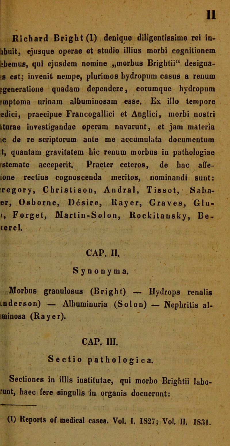 Richard Bright(l) denique diligentissime rei in~ ibuit, ejusque operae et studio illius morbi cognitionem bbemus, qui ejusdem nomine „morbus Brightii“ designa- ns est; invenit nempe, plurimos bydropum casus a renum [.•generatione quadam dependere, eorumque hydropum rmptoma urinam albumiuosam esse, Ex illo tempore edici, praecipue Francogallici et Anglici, morbi nostri liturae investigandae operam navarunt, et jam materia c de re scriptorum ante me accumulata documentum t, quantam gravitatem hic renum morbus in pathologiae stemate acceperit. Praeter ceteros, de hac affe- one rectius cognoscenda meritos, nominandi sunt: regory, Christison, Andral, Tissot, Saba- er, Osborne, Desire, Rayer, Graves, Glu- ), Forget, Martin-Solon, Rockitansky, Be- lerel. GAP. II. 'i- ”■ i » Synonyma, Morbus granulosus (Bright) — Hydrops renalis mderson) — Albumiuuria (Solon) — Nephritis al- minosa (Rayer). CAP. III. Sectio pathologica. Sectiones in illis institutae, qui morbo Brightii labo- •unt, haec fere singulis in organis docuerunt: (1) Beports of medical cases. Vol. I. 1827; Vol. II. 1831.