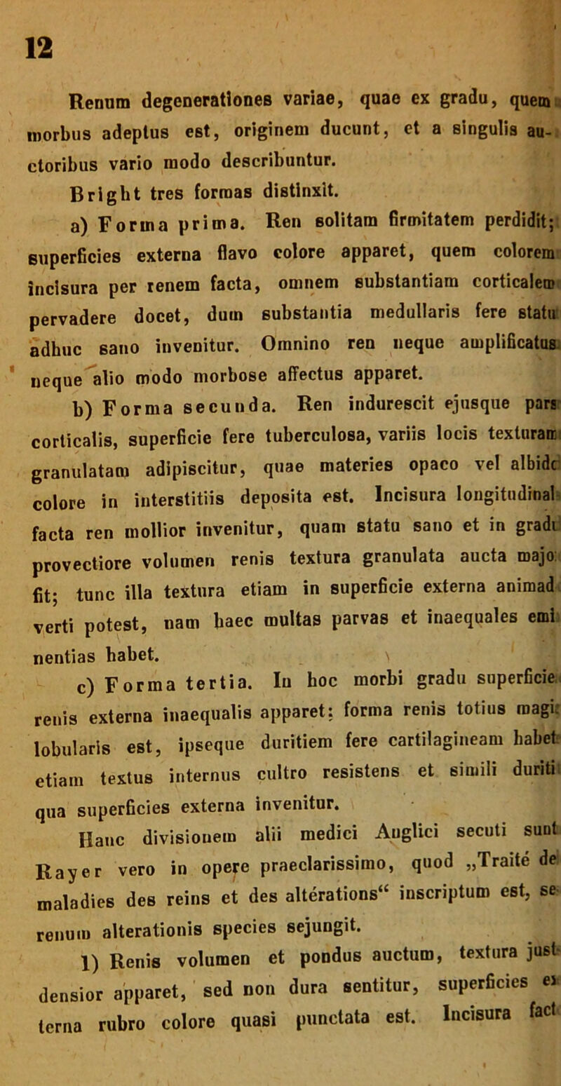 Renum degenerationes variae, quae ex gradu, quem morbus adeptus est, originem ducunt, et a singulis au- ctoribus vario modo describuntur. Bright tres formas distinxit. a) Forma prima. Ren solitam firmitatem perdidit; superficies externa flavo colore apparet, quem colorem incisura per renem facta, omnem substantiam corticalem pervadere docet, dum substantia medullaris fere statu adhuc sano invenitur. Omnino ren neque amplificatus, neque alio modo morbose affectus apparet. b) Forma secunda. Ren indurescit ejusque pars corticalis, superficie fere tuberculosa, variis locis texturair granulatam adipiscitur, quae materies opaco vel albide colore in interstitiis deposita est. Incisura Iongitudinal facta ren mollior invenitur, quam statu sano et in gradi provectiore volumen renis textura granulata aucta roajo fit; tunc illa textura etiam in superficie externa animad verti potest, nam haec multas parvas et inaequales emi nentias habet. c) Forma tertia. Iu hoc morbi gradu superficie renis externa inaequalis apparet: forma renis totius magi: lobularis est, ipseque duritiem fere cartilagineam habet etiam textus internus cultro resistens et simili duriti qua superficies externa invenitur. Hanc divisionem alii medici Auglici secuti sunt Rayer vero in opere praeclarissimo, quod „Traite dei maladies des reins et des alterations“ inscriptum est, se renum alterationis species sejungit. 1) Renis volumen et pondus auctum, textura jusi densior apparet, sed non dura sentitur, superficies « terna rubro colore quasi punctata est. Incisura fact