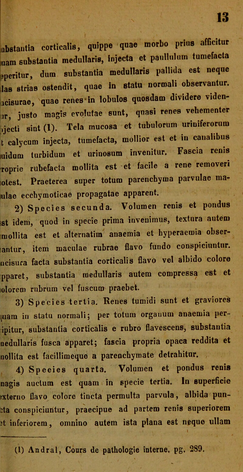 abstantia corticalis, quippe quae morbo prius afficitur nam substantia medullaris, injecta et paullnlum tumefacta aperitur, dum substantia medullaris pallida est neque !as strias ostendit, quae in statu normali observantur, acisurae, vquae renes “in lobulos quosdam dividere viden- ir, justo magis evolutae sunt, qnasi renes vehementer ijecti sint (1). Tela mucosa et tubulorum uriuiferorum t calycum injecta, tumefacta, mollior est et in canalibus luidum turbidum et urinosum invenitur. Fascia renis Toprie rubefacta mollita est et facile a rene removeri rotest. Praeterea super totum parenchyma parvulae ma- ulae ecchymoticae propagatae apparent. 2) Species secunda. Volumen renis et pondus ;st idem, quod in specie prima invenimus, textura autem mollita est et alternatim anaemia et hyperaemia obser- vantur, item maculae rubrae flavo fundo conspiciuntur, incisura facta substantia corticalis flavo vel albido colore pparet, substantia medullaris autem compressa est et lolorem rubrum vel fuscum praebet. 3) Species tertia. Renes tumidi sunt et graviores [uam in statu normali; per totum organum anaemia per- ipitur, substantia corticalis e rubro flavescens, substantia nedullaris fusca apparet; fascia propria opaca reddita et nollita est facillimeque a parenchymate detrahitur. 4) Speeies quarta. Volumen et pondus renis nagis auctum est quam in specie tertia. In superficie «xterno flavo colore tincta permulta parvula, albida pun- cta conspiciuntur, praecipue ad partem renis superiorem it inferiorem, omnino autem ista plana est neque ullam (1) Andral, Cours de pathologie interne, pg. 289.