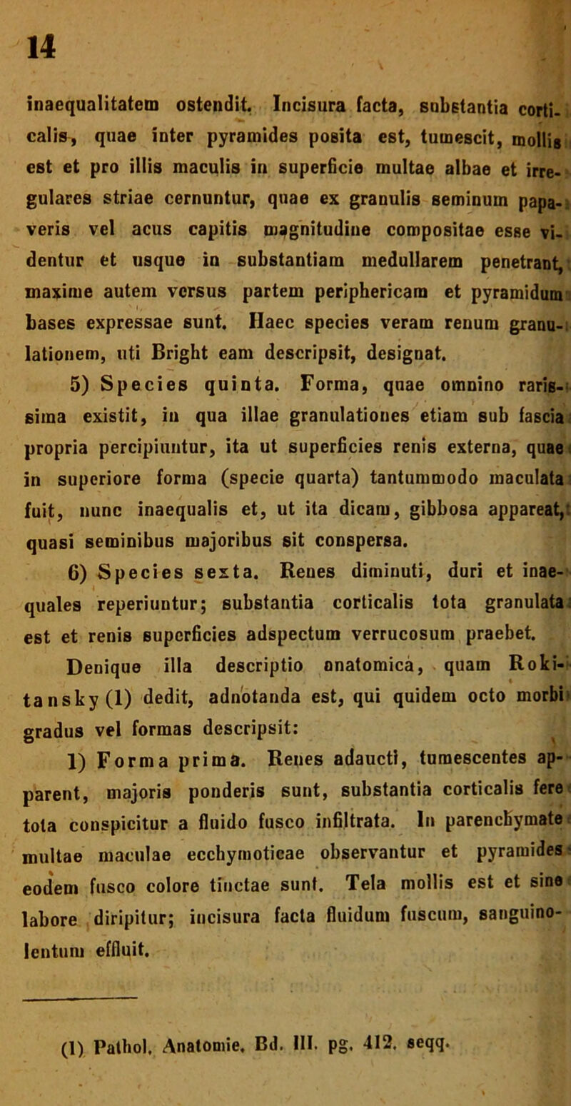 inaequalitatem ostendit. Incisura facta, substantia corti- calis, quae inter pyramides posita est, tumescit, mollis est et pro illis maculis in superficie multae albae et irre- gulares striae cernuntur, quae ex granulis seminum papa- veris vel acus capitis magnitudine compositae esse vi- dentur et usque io substantiam medullarem penetrant, maxime autem versus partem periphericam et pyramidum bases expressae sunt. Haec species veram renum granu-; lationem, uti Bright eam descripsit, designat. 5) Species quinta. Forma, quae omnino raris-' sima existit, ia qua illae granulationes etiam sub fascia propria percipiuntur, ita ut superficies renis externa, quae in superiore forma (specie quarta) tantummodo maculata fuit, nunc inaequalis et, ut ita dicam, gibbosa appareat,: quasi seminibus majoribus sit conspersa. 6) Species sexta. Renes diminuti, duri et inae- quales reperiuntur; substantia corticalis tota granulata: est et renis superficies adspectum verrucosum praebet. Denique illa descriptio nnatomica, quam Roki- tansky(l) dedit, adnotanda est, qui quidem octo morbi' gradus vel formas descripsit: 1) Forma prima. Renes adaucti, tumescentes ap- parent, majoris ponderis sunt, substantia corticalis fere tota conspicitur a fluido fusco infiltrata. In parenchymate: multae maculae ecchymoticae observantur et pyramides ■ eodem fusco colore tinctae sunt. Tela mollis est et sine labore diripitur; incisura facta fluidum fuscum, sanguino- lentum effluit. (1) Pathol, Anatomie. Bd. III. pg. 412. seqq.