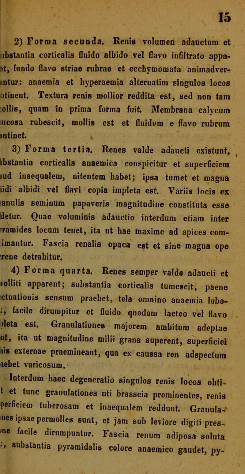 2) Forma secunda. Renis volumen adauctum et abstantia corticalis fluido albido vel flavo infiltrato appa- jt, fundo flavo striae rubrae et eccbymomata animadver- mtur: anaemia et hyperaemia alternatini singulos locos atinent. Textura renis mollior reddita est, sed non tam ollis, quam in prima forma fuit. Membrana calycum ucosa rubescit, mollis est et fluidum e flavo rubrum nntinet * 3) Forma tertia. Renes valde adaucti existunt, iibstantia corticalis anaemica conspicitur et superficiem uud inaequalem, nitentem habet; ipsa tumet et magna iiidi albidi vel flavi copia impleta est. Variis locis ex ■anulis seminum papaveris magnitudine constituta esse idetur. Quae voluminis adauctio interdum etiam inter Tamides locum tenet, ita ut hae maxime ad apices com- imantur. Fascia renalis opaca est et sine magna ope rene detrahitur. 4) Forma quarta. Renes semper valde adaucti et lolliti apparent; substantia corticalis tumescit, paene ctuationis sensum praebet, tela omnino anaemia labo- t, facile dirumpitur et fluido quodam lacteo vel flavo aleta est. Granulationes majorem ambitum adeptae nt, ita ut magnitudine milii grana superent, superficiei iis externae praemineant, qua ex caussa ren adspectum aebet varicosum. Interdum haec degeneratio singulos renis locos obti- t et tunc granulationes uti brasscia prominentes, renis perficiem tuberosam et inaequalem reddunt. Granula- nes ipsae permolles sunt, et jam sub leviore digiti pres- se facile dirumpuntur. Fascia renum adiposa soluta substantia pyramidalis colore anaemico gaudet, py-