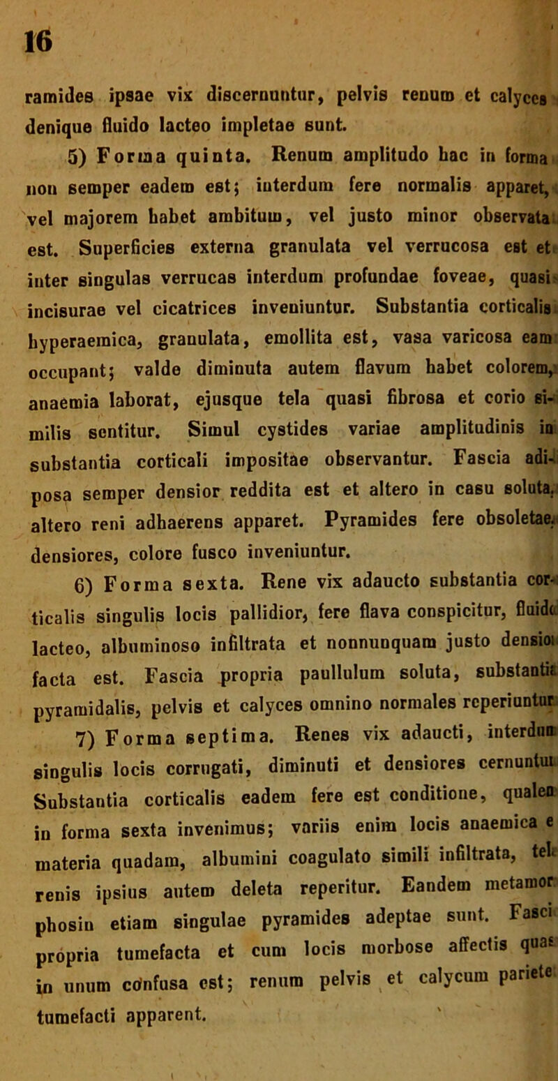 ramides ipsae vix discernantur) pelvis renum et calyces denique fluido lacteo impletae sunt. 5) Forma quinta. Renum amplitudo hac in forma non semper eadem est; interdum fere normalis apparet, vel majorem habet ambitum, vel justo minor observata est. Superficies externa granulata vel verrucosa est et inter singulas verrucas interdum profundae foveae, quasi> incisurae vel cicatrices inveniuntur. Substantia corticalis hyperaeraica, granulata, emollita est, vasa varicosa eam occupant; valde diminuta autem flavum habet colorem, anaemia laborat, ejusque tela quasi fibrosa et corio si- milis sentitur. Simul cystides variae amplitudinis ia substantia corticali impositae observantur. Fascia adi-, posa semper densior reddita est et altero in casu soluta., altero reni adhaerens apparet. Pyramides fere obsoletae, densiores, colore fusco inveniuntur. 6) Forma sexta. Rene vix adaucto substantia cor- ticalis singulis locis pallidior, fere flava conspicitur, fluide lacteo, albumiuoso infiltrata et nonnunquam justo densioi facta est. Fascia propria paullulum soluta, substanti? pyramidalis, pelvis et calyces omnino normales reperiuntur 7) Forma septima. Renes vix adaucti, interdum singulis locis corrugati, diminuti et densiores cernuntur Substantia corticalis eadem fere est conditione, qualen in forma sexta invenimus; variis enim locis anaemica e materia quadam, albumini coagulato simili infiltrata, teli renis ipsius autem deleta reperitur. Eandem metamor phosiu etiam singulae pyramides adeptae sunt. Fasci propria tumefacta et cum locis morbose affectis qua* in unum cdnfusa est; renum pelvis et calycum pariete. tumefacti apparent. t