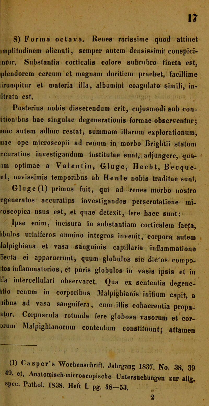 8) Forma octava. Renes rarissime quod attinet mplitudinem alienati, semper autem densissimi' conspici- ntur, Substantia corticalis colore subrubro tincta est, plendorem cereum et magnam duritiem praebet, facillime irumpitur et materia illa, albumini coagulato simili, in- Itrata est. Posterius nobis disserendum erit, cujustnodi sub con- itionibus hae singulae degenerationis formae observentur; ,ime autem adhuc restat, summam illarum explorationum, iuae ope microscopii ad renum in morbo Brigbtii statum ccuratius investigandum institutae sunt, adjungere, qua- im optimae a Valentin, Gluge, Hecbt, Becque- el, novissimis temporibus ab Henle nobis traditae sunt. Gluge (1) primus fuit, qui ad renes morbo nostro egeneratos accuratius investigandos perscrutatione mi- coscopica usus est, et quae detexit, fere haec sunt!' Ipse enim, incisura in substantiam corticalem faeja, ibulos uriniferos omnino integros invenit, corpora autem lalpighiana et vasa sanguinis capillaria inOammatione Tecta ei apparuerunt, quum globulos sic dictos compo- tos inflammatorios, et puris globulos in vasis ipsis et in :la intercellulari observaret. Oua ex sententia degene- itio renum in corporibus Malpighianis initium capit, a uibus ad vasa sanguifera, cum illis cohaerentia propa- atur. Corpuscula rotunda fere globosa vasorum et cor- arum Malpighianorum contentum constituunt; attamen (1) Ca sper’s Wochenschrift. Jahrgang 1837. No. 38, 39 49. et, Anatomiscl. microscopische Untersuchungen zur allg spec. Pathol. 1838. Heft I. pg. 48-53. 2