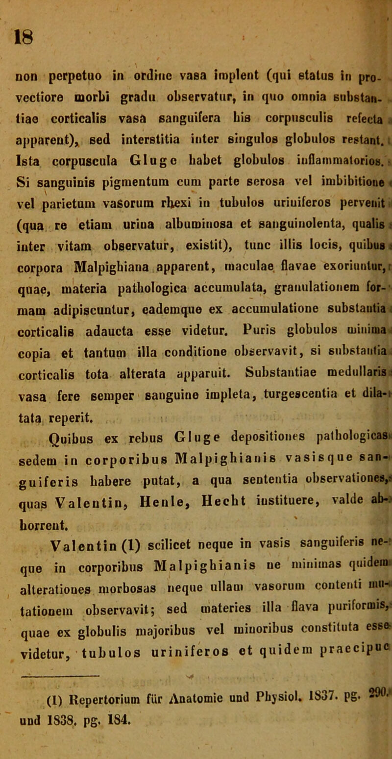 non perpetuo in ordine vasa implent (qui status in pro. vectiore morbi gradu observatur, in quo omnia substan- tiae corticalis vasa sanguifera his corpusculis refecta apparent)* sed interstitia inter singulos globulos restant. Ista corpuscula Glugc babet globulos inflammatorios. Si sanguinis pigmentum cum parte serosa vel imbibitione vel parietum vasorum rbexi in tubulos uriuiferos pervenit (qua re etiam uriua albumiuosa et sanguinolenta, qualis inter vitam observatur, existit), tunc illis locis, quibus i corpora Malpigbiana apparent, maculae flavae exoriuntur, quae, materia pathologica accumulata, granulationem for- mam adipiscuntur, eademque ex accumulatione substantia corticalis adaucta esse videtur. Puris globulos minima copia et tantum illa conditione observavit, si substantia corticalis tota alterata apparuit. Substantiae medullaris vasa fere sernper sanguine impleta, turgescentia et dila- tata reperit. Ouibus ex rebus Gluge depositiones pathologicas sedem in corporibus Malpighianis vasisque san- guiferis habere putat, a qua sententia observationes,? quas Valeutin, Henle, Hecht iustituere, valde ab- horreut. Valentin (1) scilicet neque in vasis sanguiferis ne- que in corporibus Malpigbianis ue minimas quidemi alteratioues morbosas neque ullam vasorum contenti mu- tationem observavit; sed materies illa flava puriformis, quae ex globulis majoribus vel miuoribus constituta esse videtur, tubulos uriniferos et quidem praecipue (1) Repertorium fur Anatomie und Physiol. !Sa7. pg. 200' und 1838. pg. 1S4.