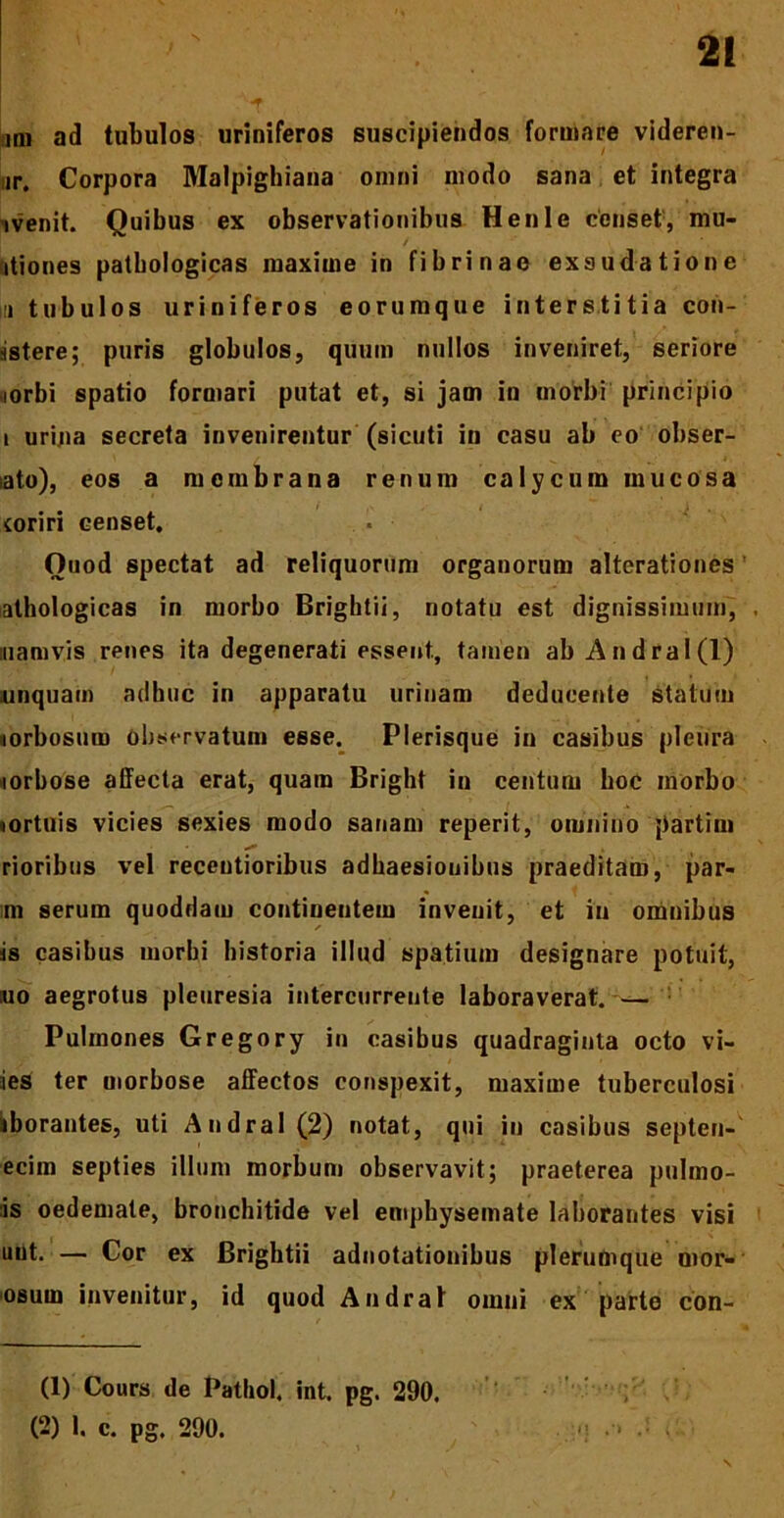 2! • • r • „ .... iQi ad tubulos uriniferos suscipiendos formare videren- ur. Corpora Malpighiana omni modo sana et integra ivenit. Quibus ex observationibus Henle censet, mu- / itiones pathologicas maxime in fibrinae exsudatione ii tubulos uriniferos eorumque interstitia con- istere; puris globulos, quum nullos inveniret, seriore ,iorbi spatio formari putat et, si jam in morbi principio i urina secreta invenirentur (sicuti in casu ab eo obser- iato), eos a membrana renum calycum mucosa coriri censet. Ouod spectat ad reliquorum organorum alterationes athologicas in morbo Brightii, notatu est dignissimum, , uiamvis renes ita degenerati essent., tamen ab Andral(l) unquam adhuc in apparatu urinam deducente statum morbosum observatum esse. Plerisque in casibus pleura lorbose affecta erat, quam Bright in centum hoc morbo qortuis vicies sexies modo sanam reperit, omnino partim «*• . . . rioribus vel recentioribus adhaesiouibus praeditam, par- im serum quoddam continentem invenit, et in omnibus is casibus morbi historia illud spatium designare potuit, :uo aegrotus pleuresia intercurrente laboraverat. -— Pulmones Gregory in casibus quadraginta octo vi- ies ter morbose affectos conspexit, maxime tuberculosi iiborantes, uti Andral (2) notat, qui in casibus septen-' ecim septies illum morbum observavit; praeterea pnlmo- is oedemate, bronchitide vel emphysemate laborantes visi uut. — Cor ex Brightii adnotationibus plerumque mor- osum invenitur, id quod Andral omni ex parte con- (1) Cours de Pathol. int. pg. 290.