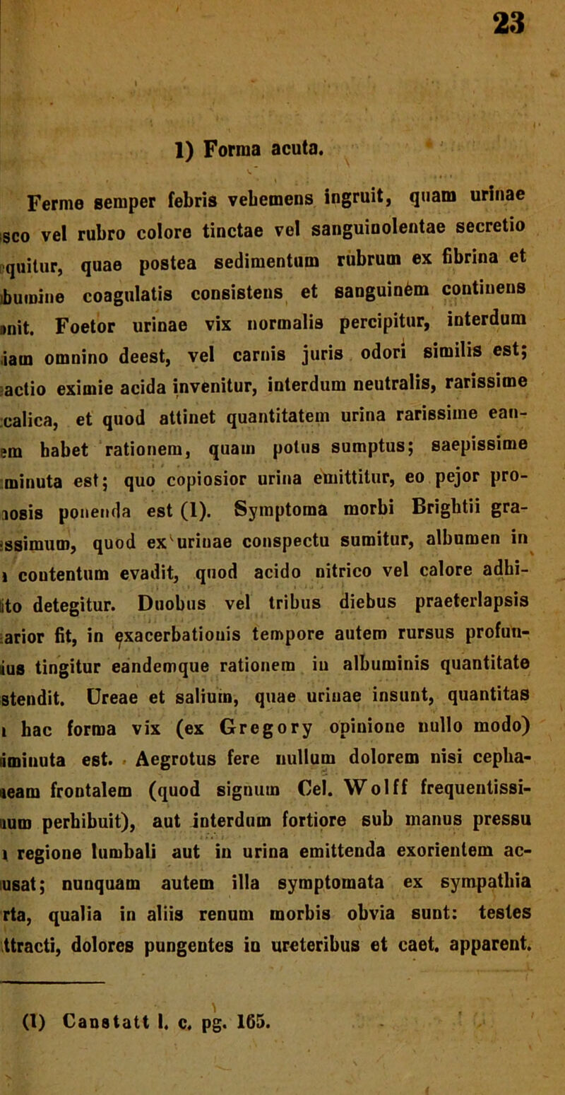 1) Forma acuta. Ferme semper febris vebemens ingruit, quam urinae sco vel rubro colore tinctae vel sanguinolentae secretio equitur, quae postea sedimentum rubrum ex fibrina et jbumine coagulatis consistens et sanguinOm continens unit. Foetor urinae vix normalis percipitur, interdum ,iam omnino deest, vel carnis juris odori similis est; actio eximie acida invenitur, interdum neutralis, rarissime calica, et quod attinet quantitatem urina rarissime ean- sm habet rationem, quam potus sumptus; saepissime minuta est; quo copiosior urina emittitur, eo pejor pro- iosis ponenda est (1). Symptoma morbi Brigbtii gra- issimum, quod ex uriuae conspectu sumitur, albumen in i coutentum evadit, quod acido nitrico vel calore adhi- ito detegitur. Duobus vel tribus diebus praeterlapsis arior fit, in exacerbationis tempore autem rursus profan- ius tingitur eandemque rationem iu albuminis quantitate stendit. Ureae et salium, quae urinae insunt, quantitas i hac forma vix (ex Gregory opinione nullo modo) liminuta est. Aegrotus fere nullum dolorem nisi cepha- ieam frontalem (quod signum Cei. Wolff frequentissi- num perhibuit), aut interdum fortiore sub manus pressu i regione lumbali aut iu urina emittenda exorientem ac- usat; nunquam autem illa symptomata ex sympathia rta, qualia in aliis renum morbis obvia sunt: testes ttracti, dolores pungentes in ureteribus et caet. apparent. (1) Canstatt I. c. pg. 165.