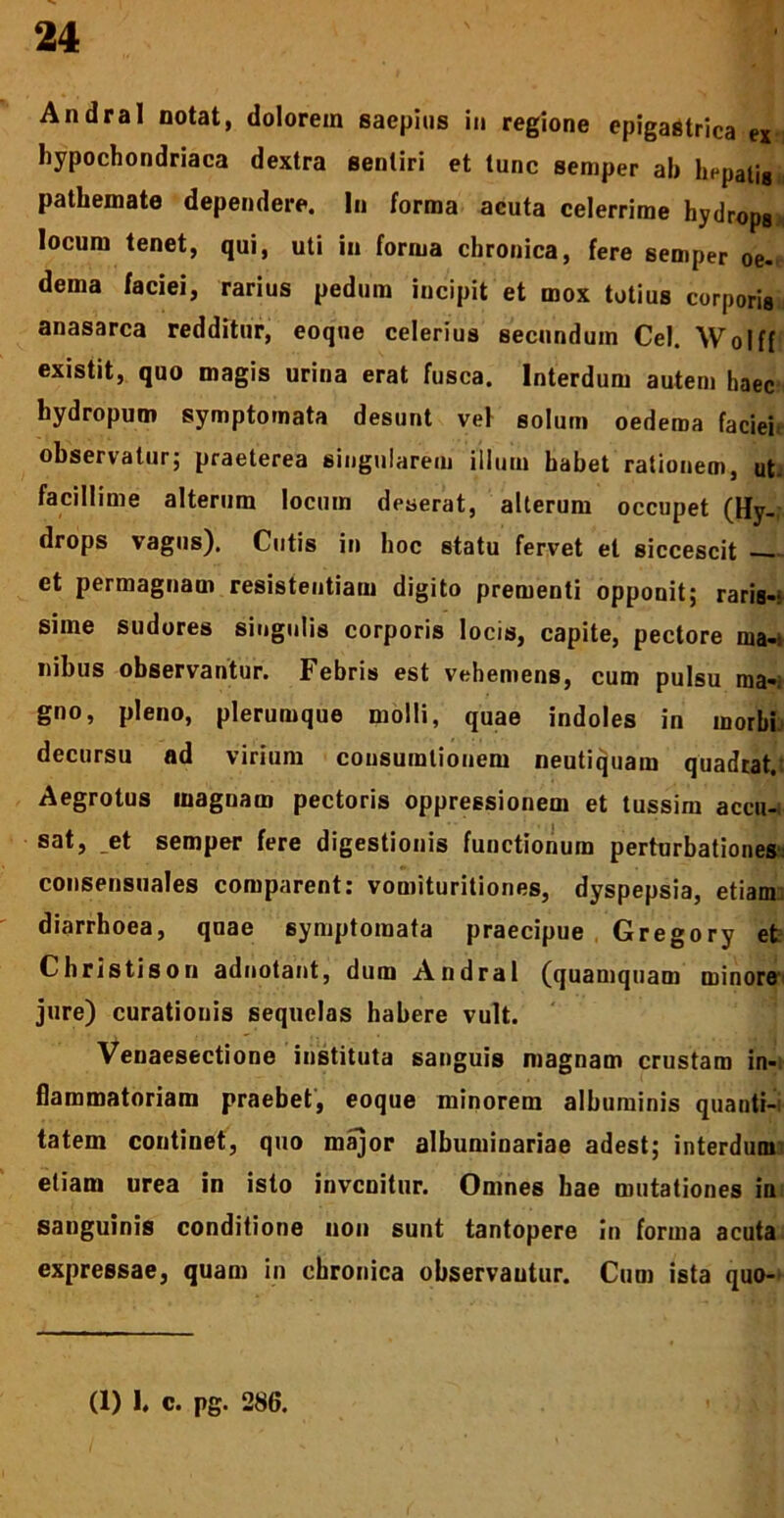 Andral notat, dolorem saepius in regione epigastrica ex i hypochondriaca dextra sentiri et tunc semper ab hepatig* pathemate dependere. In forma acuta celerrime hydrops locum tenet, qui, uti in forma chronica, fere semper oe- dema faciei, rarius pedum incipit et mox totius corporis anasarca redditur, eoque celerius secundum Cei. Wolff existit, quo magis urina erat fusca. Interdum autem haec hydropum symptomata desunt vei solum oedema faciei observatur; praeterea singularem illum habet rationem, ut. facillime alterum locum deserat, alterum occupet (Hy- drops vagus). Cutis in hoc statu fervet et siccescit et permagnam resistentiam digito prementi opponit; raris-: sime sudores singulis corporis locis, capite, pectore ma-: nibus observantur. Febris est vehemens, cum pulsu rna-: gno, pleno, plerumque molli, quae indoles in morbi decursu ad virium consumlionem neutiquam quadrat.: Aegrotus magnam pectoris oppressionem et tussim accu-i sat, et semper fere digestionis functionum perturbationes consensuales comparent: vomituritiones, dyspepsia, etiam diarrhoea, quae symptomata praecipue Gregory et Christison adnotant, dum Andral (quamquam minore jure) curationis sequelas habere vult. Venaesectione instituta sanguis magnam crustam in- flammatoriam praebet, eoque minorem albuminis quanti- tatem continet, quo major albuminariae adest; interdum etiam urea in isto invenitur. Omnes hae mutationes in sanguinis conditione non sunt tantopere in forma acuta expressae, quam in chronica observantur. Cum ista quo-