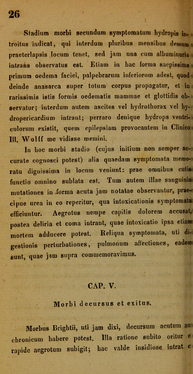 - -• . i Stadium morbi secundum symptomatum hydropis in. troitus indicat, qui interdum pluribus mensibus demum praeterlapsis locum tenet, sed jain una cum albuminuria intrans observatus est. Etiam in bac forma saepissime i primum oedema faciei, palpebrarum inferiorum adest, quod deinde anasarca super totum' corpus propagatur, et in rarissimis istis formis oedematis mammae et glottidis ob- servatur; interdum autem ascites vel hydrothorax vel hy- dropericardium intrant; perraro denique hydrops ventri- culorum existit, quem epilepsiam provocantem in Clinico III, Wolff me vidisse memini. In hoc morbi stadio (cujus initium non semper ac- curate cognosci potest) alia quaedam symptomata memo- ratu dignissima in locum veniunt: prae omnibus entis functio omnino sublata est. Tum autein illae sanguinis mutationes in .forma acuta jam notatae observantur, prae- cipue urea in eo reperitur, qua intoxicationis symptomata; efficiuntur. Aegrotus nempe capitis dolorem accusat, postea deliria et coma intrant, quae intoxicatio ipsa etiam mortem adducere potest. Reliqua symptomata, uti di- gestionis perturbationes, pulmonum allectiones, eadem sunt, quae jam supra commemoravimus. CAP. V. / , Morbi decursus et exitus. / Morbus Brightii, uti jam dixi, decursum acutum an’ chronicum habere potest. Illa ratione subito oritur c rapide aegrotum subigit; bac valde insidiose intrat c