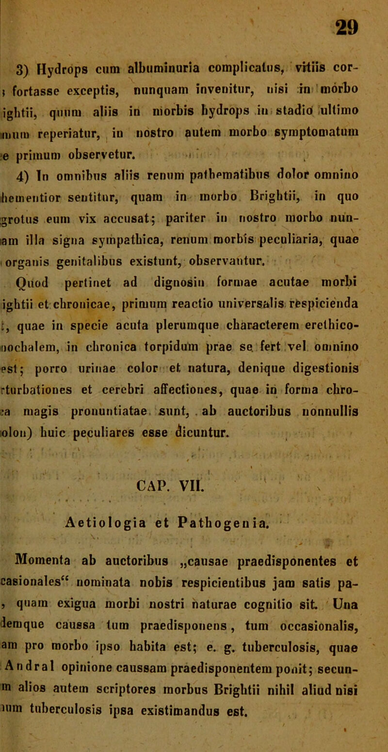 3) Hydrops cum albtiminuria complicatus, vitiis cor- j fortasse exceptis, nunquam invenitur, nisi in morbo ightii, quum aliis in morbis hydrops in stadio ultimo iiium reperiatur, in nostro autem morbo symptomatum e primum observetur. ■< ' 4) In omnibus aliis renum pafbematibus dolor omnino liementior sentitur, quam in morbo Brightii, in quo grotus eum vix accusat; pariter in nostro morbo nun- lam illa signa sympathica, renum morbis peculiaria, quae organis genitalibus existunt, observantur. Quod pertinet ad dignosin formae acutae morbi ightii et chronicae, primum reactio universalis respicienda t, quae in specie acuta plerumque characterem erethico- iiochalem, in chronica torpidum prae se fert vel omnino est; porro urinae color et, natura, denique digestionis rturbationes et cerebri affectiones, quae in forma chro- ma magis pronuntiatae sunt, . ab auctoribus nonnullis olon) huic peculiares esse dicuntur. „ < • • i v - - ^ ^ ' CAP. VII. v Aetiologia et Pathogeuia, Momenta ab auctoribus „causae praedisponentes et casionales“ nominata nobis respicientibus jam satis pa- , quam exigua morbi nostri naturae cognitio sit. Una lemque caussa tum praedisponens, tum occasionalis, am pro morbo ipso habita est; e. g. tuberculosis, quae Andral opinione caussam praedisponentem ponit; secun- m alios autem scriptores morbus Brightii nihil aliud nisi uim tuberculosis ipsa existimandus est.