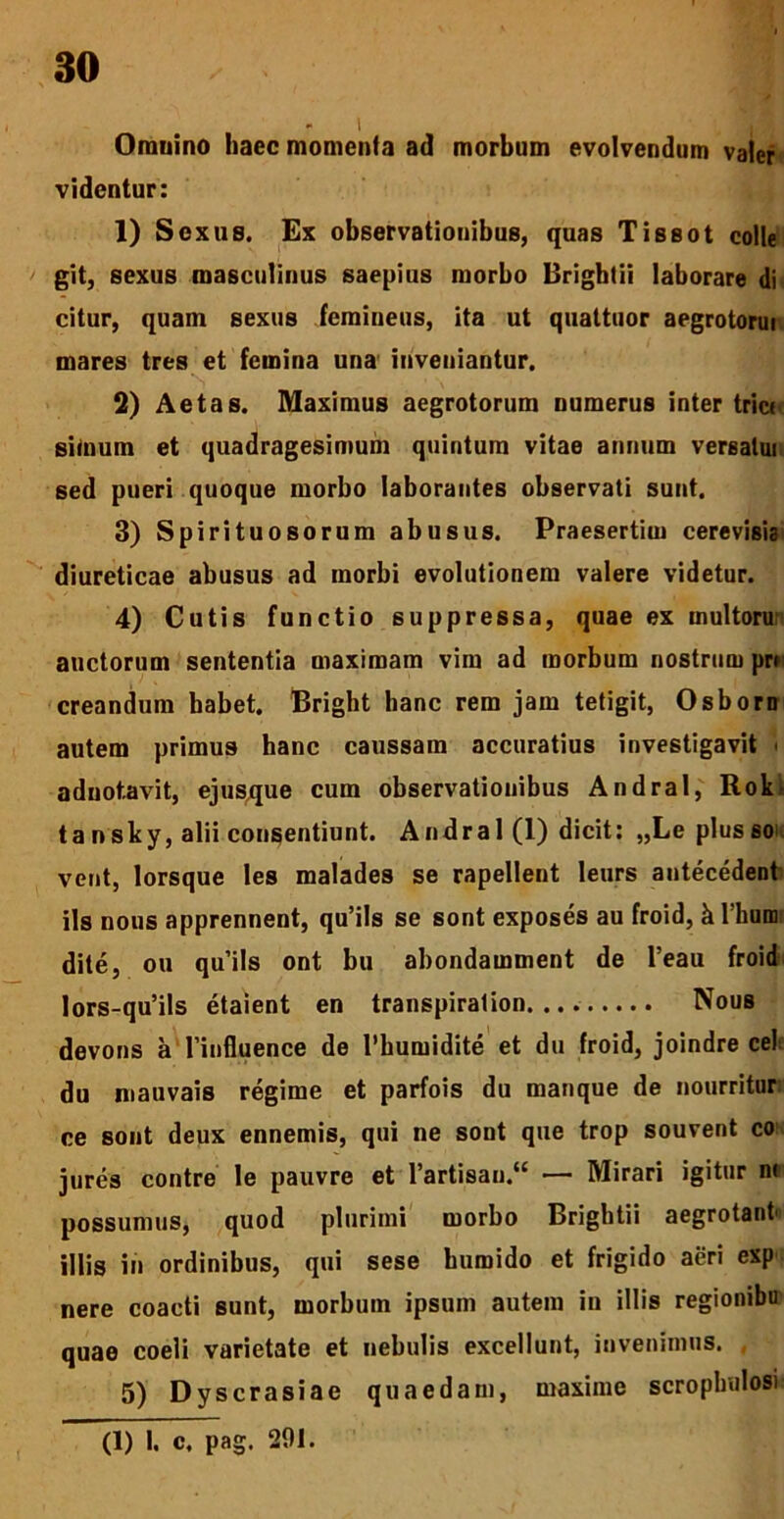 *■ i Omnino haec momenta ad morbum evolvendum valer videntur: 1) Sexus. Ex observationibus, quas Tissot colle git, sexus masculinus saepius morbo Brightii laborare di citur, quam sexus femineus, ita ut quattuor aegrotorui mares tres et femina una inveniantur. 2) Aetas. Maximus aegrotorum numerus inter tric* simum et quadragesimum quintum vitae annum versatui sed pueri quoque morbo laborantes observati sunt. 3) Spirituosorum abusus. Praesertim cerevisia diureticae abusus ad morbi evolutionem valere videtur. 4) Cutis functio suppressa, quae ex multoru auctorum sententia maximam vim ad morbum nostrum prr creandum habet. Bright hanc rem jam tetigit, Osborn autem primus hanc caussam accuratius investigavit ■ aduotavit, ejusque cum observationibus Andral, Rokf tansky, alii consentiunt. Andral (1) dicit: „Leplusso vent, lorsque les malades se rapellent leurs antecedent iis nous apprennent, qu’ils se sont exposes au froid, k rhum; dite, ou quils ont bu abondamment de l’eau froid lors-qu’ils etaient en transpiralion Nous devons a 1’influence de l’bumidite et du froid, joindre cel du mauvais regime et parfois du manque de nourritur ce sont deux ennemis, qui ne sont que trop souvent co jures contre le pauvre et l’artisau.“ — Mirari igitur nr possumus, quod plurimi morbo Brightii aegrotant' illis in ordinibus, qui sese bumido et frigido aeri exp nere coacti sunt, morbum ipsum autem in illis regionibu quae coeli varietate et nebulis excellunt, invenimus. 5) Dyscrasiae quaedam, maxime scropbulosi