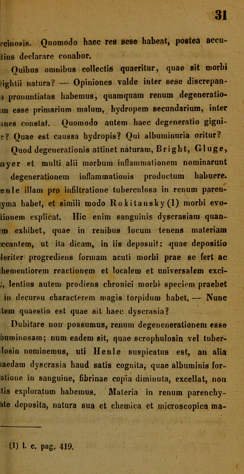 ecinosis. Quomodo haec res sese habeat, postea accu- tius declarare conabor. Ouibus omnibus collectis quaeritur, quae sit morbi iighiii natura? — Opiniones valde inter sese discrepan- i pronuntiatas habemus, quamquam renum degeneratio- ni esse primarium malum, hydropem secundarium, inter jnes constat. Quomodo autem haec degeneratio gigni- r? Quae est caussa hydropis? Qui albuminuria oritur? Quod degenerationis attinet naturam, Bright, Gluge, ayer et multi alii morbum inflammationem nominarunt degenerationem inflammationis productum habuere, enle illam pro infiltratione tuberculosa in renum ppren- yma habet, et simili modo Ro kitansky (1) morbi evo- tionem explicat. Hic enim sanguinis dyscrasiam quan- ra exhibet, quae in renibus locum tenens materiam ccantem, ut ita dicam, in iis deposuit: quae depositio leriter progrediens formam acuti morbi prae se fert ac hementiorem reactionem et localem et universalem exci- lentius autem prodiens chronici morbi speciem praebet in decursu characterem magis torpidum habet. — Nunc tein quaestio est quae sit haec dyscrasia? Dubitare nou possumus, renum degenenerationem esse buroinosam; num eadem sit, quae scrophulosin vel tuber- losin nominemus, uti Henle suspicatus est, an alia caedam dyscrasia haud satis cognita, quae albuminis for- atione in sanguine, fibrinae copia diminuta, excellat, non tis exploratum habemus. Materia in renum parenchy- ale deposita, natura sua et chemica et microscopica ma-