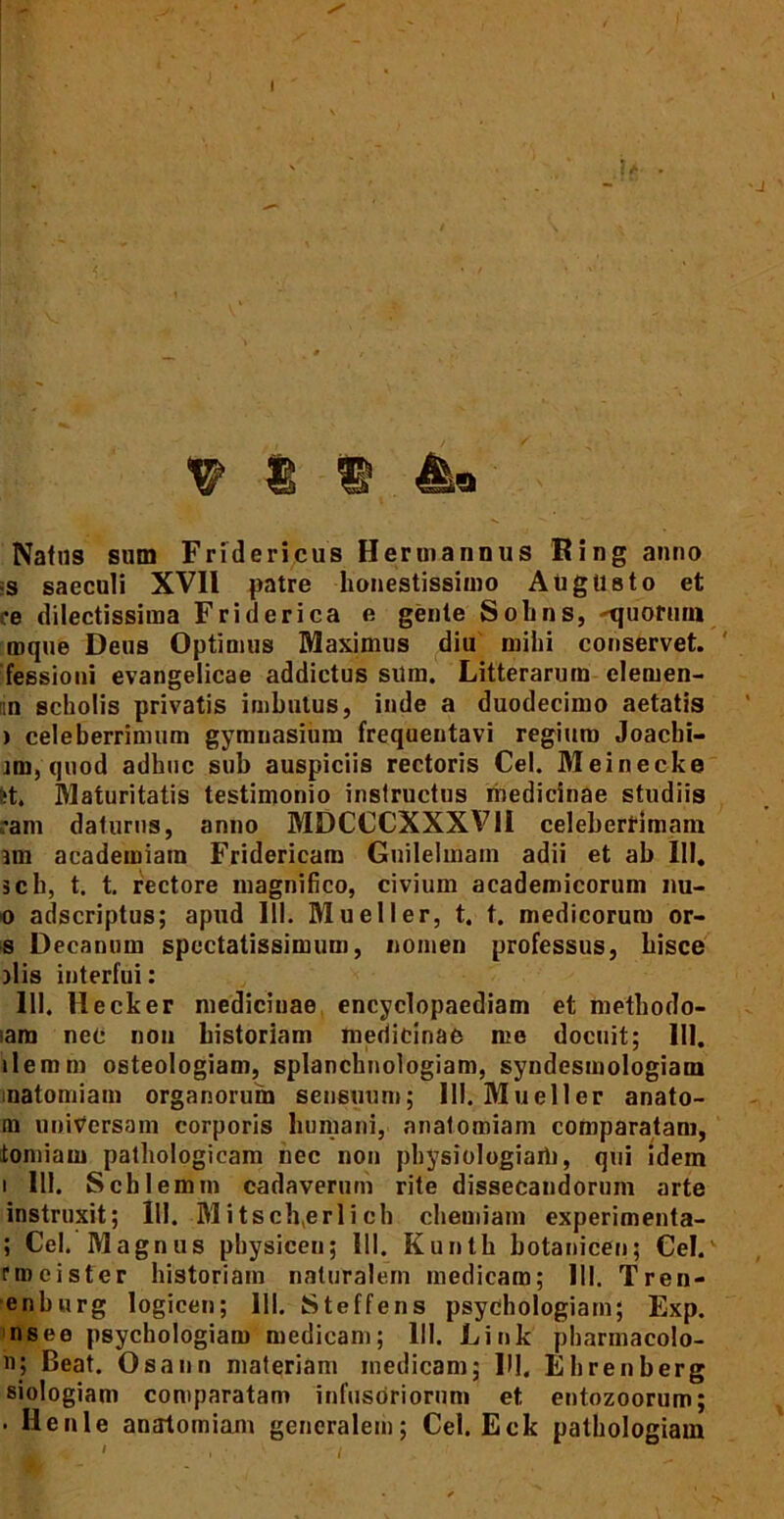 1 V? 8 ® Natus sum Fridericus Hennannus Ring anno •s saeculi XVII patre honestissimo Augusto et :e dilectissima Friderica e gente Sobns, «quotum mque Deus Optimus Maximus diu mihi conservet, fessioui evangelicae addictus sum. Litterarum clemen- tin scholis privatis imbutus, inde a duodecimo aetatis ) celeberrimum gymnasium frequentavi regium Joachi- nm, quod adhuc sub auspiciis rectoris Cei. Meinecke fct. Maturitatis testimonio instructus medicinae studiis ram daturus, anno MDCCCXXXV1I celeberrimam im academiara Fridericam Guilelmain adii et ab 111. sch, t. t. rectore magnifico, civium academicorum nu- 0 adscriptus; apud III. Mueller, t. t. medicorum or- s Decanum spectatissimum, nomen professus, hisce olis interfui: 111. Hecker medicinae encyclopaediam et methodo- iam nec non historiam medicinae me docuit; 111. ilemrn osteologiam, splanchnologiam, syndesmologiam natomiam organorum sensuum; 111. Mueller anato- ni universam corporis humani, anatomiam comparatam, tomiam pathologicam nec non physiologiam, qui idem 1 111. Schlemm cadaverum rite dissecandorum arte instruxit; lll. Mitsch,erlich chemiam experimenta- ; Cei. Magnus pbysicen; lll. Kunth hotanicen; Cei. nuci ster historiam naturalem medicam; lll. Tren- enhurg logicen; lll. Steffens psychologiain; Exp. nsee p8ychologiaro medicam; lll. Link pbarmacolo- n; Beat. Osann materiam medicam; HI. Ehrenberg siologiam comparatam infusoriorum et entozoorum; . Ilenle anatomiam generalem; Cei. Eck pathologiam