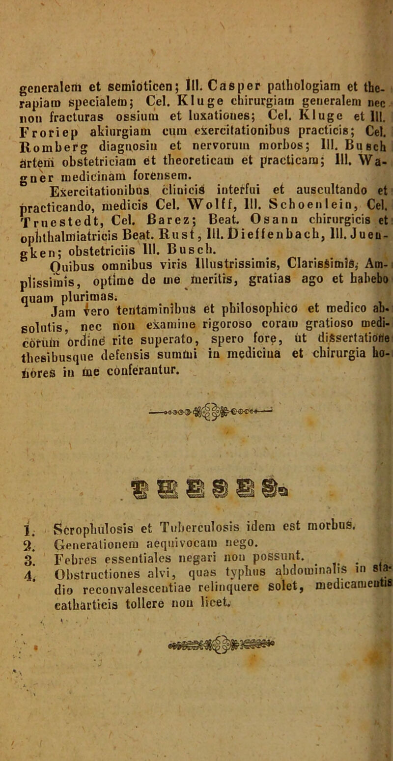 generalem et semioticen; 111. Casper pathologiam et the- rapiam specialem; Cei. Kluge chirurgiam generalem nec non fracturas ossium et luxationes; Cei. Kluge et 111. Froriep akiurgiam cura exercitationibus practicis; Cei. Romberg diagnosin et nervorum morbos; 111. Buech jjrtem obstetriciam et theoreticara et practicara; 111, Wa- gner medicinam forensem. Exercitationibus clinicis intetfui et auscultando et practicando, medicis Cei. Wolff, 111. Schoenlein, Cei. Truestedt, Cei. Barez; Beat. Os anu chirurgicis et oplithalmiatricis Beat. Rust, 111. Dieffenbach, 111. Jueu- gken; obstetriciis 111. Busch. Ouibus omnibus viris Illustrissimis, ClarisSimlS,- Am- plissimis, optime de me meritis, gratias ago et habebo quam plurimaSi * Jam Iero tentaminibus et philosophico et medico ab. golulis nec non examine rigoroso coram gratioso medi- corum Ordine rite superato, spero fore, ut diSsertatiorte thesibusque defensis summi iu medicina et chirurgia ho- liores in fre conferantur. i Scroplmlosis et Tuberculosis idem est morbus. 2. Generationem aequivocam nego. 3*. Febres essentiales negari non possunt. _ . 4* Obstructiones alvi, quas typhus abdominalis in sta- dio reconvalescentiae relinquere solet, medicamentis eatharticis tollere non licet. /