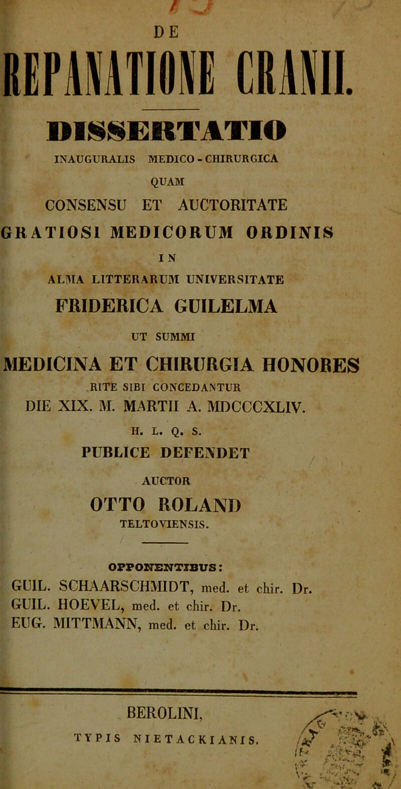 REPANATI01 CRANII. DISSERTATIO INAUGURALIS MEDICO - CHIRURGICA QUAM CONSENSU ET AUCTORITATE GRATIOSI MEDICORUM ORDINIS I N ALMA LITTERARUM UNIVERSITATE FRIDERICA GUILELMA UT SUMMI MEDICINA ET CHIRURGIA HONORES RITE SIBI CONCEDANTUR DIE XIX. M. MARTII A. MDCCCXLIV. H. L. Q. S. PUBLICE DEFENDET AUCTOR OTTO ROLAND TELTOVIENSIS. /. OPPONENTIBUS: GU1L. SCHAARSCHMIDT, med. et chir. Dr. GUIL. HOEVEL, med. et chir. Dr. EUG. MITTMANN, med. et chir. Dr. — —— BEROLINI, TYPIS NIETACKI ANIS.