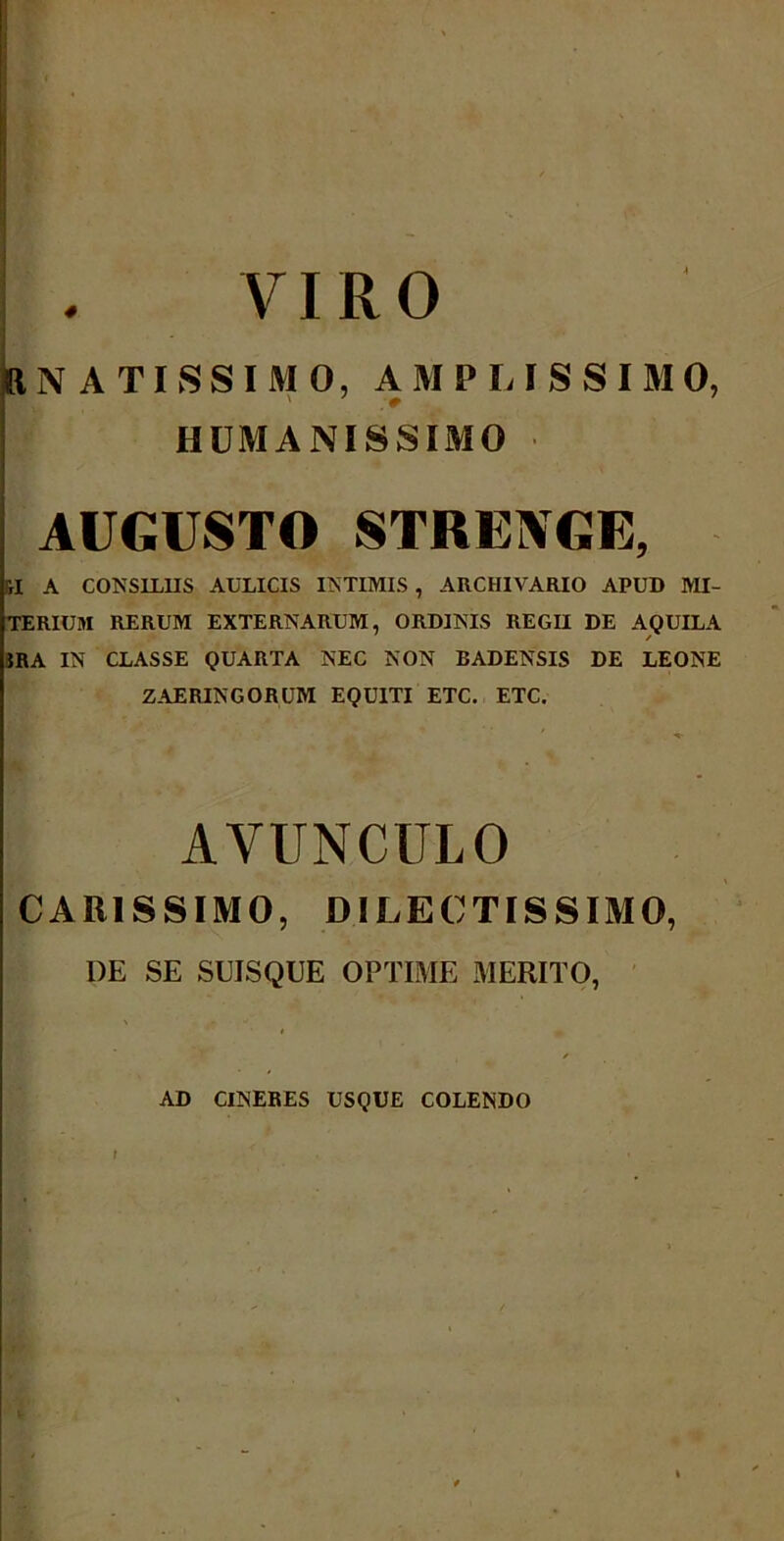 VIRO 8N ATI S SIMO, AMPLISSIMO, HUMANISSIMO AUGUSTO STRE1VGE, H A CONSILIIS AULICIS INTIMIS , ARCHIVARIO APUD MI- TERIUM RERUM EXTERNARUM, ORDINIS REGII DE AQUILA IRA IN CLASSE QUARTA NEC NON BADENSIS DE LEONE ZAERINGORUM EQUITI ETC. ETC. AVUNCULO CARISSIMO, DILECTISSIMO, DE SE SDISQUE OPTIME MERITO, I m * AD CINERES USQUE COLENDO