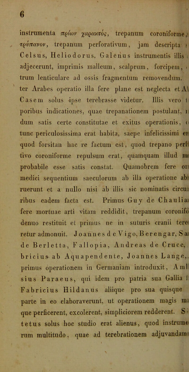 instrumenta nqlav yuquy.xoq, trepanum coroniforme, , rqvnavov, trepanum perforativum, jam descripta s Celsus, Heliodorus, Galenus instrumentis illis adjecerunt, imprimis malleum, scalprum, forcipem, ■ trum lenticulare ad ossis fragmentum removendum, ter Arabes operatio illa fere plane est neglecta et A . Casem solus 4pse terebrasse videtur. Illis vero 1 poribus indicationes, quae trepanationem postulant, i dum satis certe constitutae et exitus operationis, o tunc periculosissima erat liabita, saepe infelicissimi er quod forsitan hac re factum est, quod trepano peri tivo coroniforme repulsum erat, quamquam illud mii probabile esse satis constat. Quamobrem fere or: medici sequentium saeculorum ab illa operatione ab ruerunt et a nullo nisi ab illis sic nominatis circu ribus eadem facta est. Primus Guy de Chaulia> fere mortuae arti vitam reddidit, trepanum coronifd denuo restituit et primus ue in suturis cranii tere* retur admonuit. J o a n n e s d c V i g o, B e r e n g a r, S de Berletta, Fallo pia, Andre as de Cruce, b r i c i u 9 ab A q u a p e n d e n t e, J o a n n e s L a n g e, primus operationem iu Germaniam introduxit, AmII sius Paraeus, qui idem pro patria sua Gallia i Fabricius Hildanus aliique pro sua quisque parte in eo elaboraverunt, ut operationem magis m que perficerent, excolerent, simpliciorem redderent. S • tetus solus hoc studio erat alienus, quod instrumt rum multitudo, quae ad terebrationem adjuvandam
