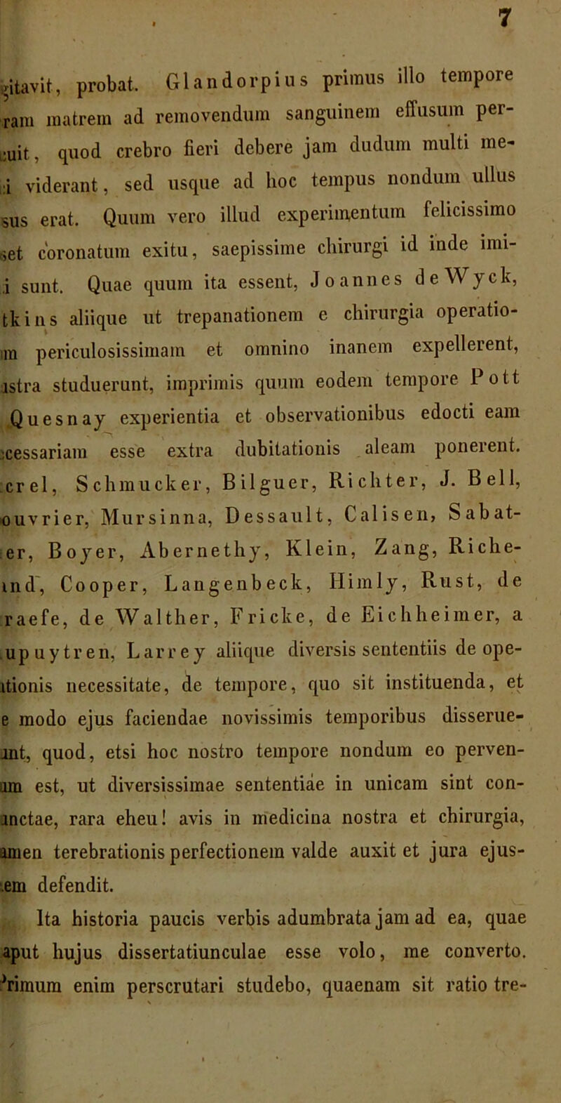 ritavit, probat. Glandorpius primus illo tempore ram matrem ad removendum sanguinem effusum per- cit , quod crebro fieri debere jam dudum multi me- :i viderant, sed usque ad hoc tempus nondum ullus sus erat. Quum vero illud experimentum felicissimo set coronatum exitu, saepissime chirurgi id inde nni- ,i sunt. Quae quum ita essent, Joannes deWyck, tkins aliique ut trepanationem e chirurgia operatio- ra periculosissimam et omnino inanem expellerent, istra studuerunt, imprimis quum eodem tempore Pott Quesnay experientia et observationibus edocti eam xessariam esse extra dubitationis aleam ponerent, crel, Schmucker, Bilguer, Richter, J. Bell, ouvrier, Mursinna, Dessault, Calisen, Sabat- er, Boyer, Abernethy, Klein, Zang, Riche- ind, Cooper, Langenbeck, Himly, Rust, de raefe, de Walther, Fricke, de Eichheimer, a upuytren, Larrey aliique diversis sententiis de ope- itionis necessitate, de tempore, quo sit instituenda, et e modo ejus faciendae novissimis temporibus disserue- rat, quod, etsi hoc nostro tempore nondum eo perven- iim est, ut diversissimae sententiae in unicam sint con- ractae, rara eheu! avis in medicina nostra et chirurgia, amen terebrationis perfectionem valde auxit et jura ejus- dem defendit. Ita historia paucis verbis adumbrata jam ad ea, quae aput hujus dissertatiunculae esse volo, me converto.