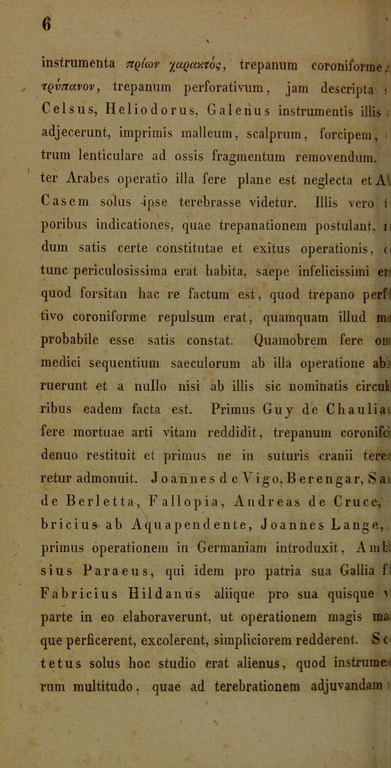 instrumenta nqlm %uQuy.xoq, trepanum coroniforme. , TQvnavov, trepanum perforativum, jam descripta i Celsus, Heliodorus, Galerius instrumentis illis adjecerunt, imprimis malleum, scalprum, forcipem, ■ trum lenticulare ad ossis fragmentum removendum, ter Arabes operatio illa fere plane est neglecta et A\ Casem solus -ipse terebrasse videtur. Illis vero i poribus indicationes, quae trepanationem postulant, i dum satis certe constitutae et exitus operationis, o tunc periculosissima erat habita, saepe infelicissimi eri quod forsitan hac re factum est, quod trepano perf! tivo coroniforme repulsum erat, quamquam illud m probabile esse satis constat. Quamobrem fere on medici sequentium saeculorum ab illa operatione ab: ruerunt et a nullo nisi ab illis sic nominatis circuli ribus eadem facta est. Primus Guy de C hau lia. fere mortuae arti vitam reddidit, trepanum coronifo. denuo restituit et primus ne in suturis cranii tere retur admonuit. JoannesdcVigo, Berengar, S a de Berletta, Fallo pia, And reas de Cruce, bricius ab Aquapend ente, Joannes Lange, primus operationem in Germaniam introduxit, Ambi sius Para eu s, qui idem pro patria sua Gallia f Fabricius Hildanus aliique pro sua quisque v parte in eo elaboraverunt, ut operationem magis raa. que perficerent, excolerent, simpliciorem redderent. S c tetus solus hoc studio erat alienus, quod instrurae rnm multitudo, quae ad terebrationem adjuvandam i ' \