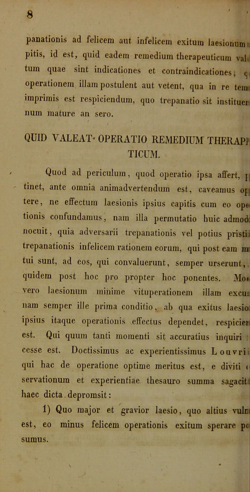 panationis ad felicem aut. infelicem exitum laesionum pitis, id est, quid eadem remedium therapeuticum val tum quae sint indicationes et contraindicationes >, q( operationem illam postulent aut vetent, qua in re tem imprimis est respiciendum, quo trepanatio sit instituei num mature an sero. < QUID VALEATj OPERATIO REMEDIUM THERAP1 TICUM. Quod ad periculum, quod operatio ipsa affert, j| tinet, ante omnia animadvertendum est, caveamus op tere, ne effectum laesionis ipsius capitis cum eo opu tionis confundamus, nam illa permutatio huic admod nocuit, quia adversarii trepanationis vel potius pristi i trepanationis infelicem rationem eorum, qui post eam m tui sunt, ad eos, qui convaluerunt, semper urserunt, quidem post hoc pro propter hoc ponentes. Moi vero laesionum minime vituperationem illam excu:; nam semper ille prima conditio, ab qua exitus laesio ipsius itaque operationis effectus dependet, respicien est. Qui quum tanti momenti sit accuratius inquiri cesse est. Doctissimus ac experientissimus Louvrii qui hac de operatione optime meritus est, e diviti <| servationum et experientiae thesauro summa sagaciti haec dicta deprorasit: 1) Quo major et gravior laesio, quo altius vulci est, eo minus felicem operationis exitum sperare pc sumus.
