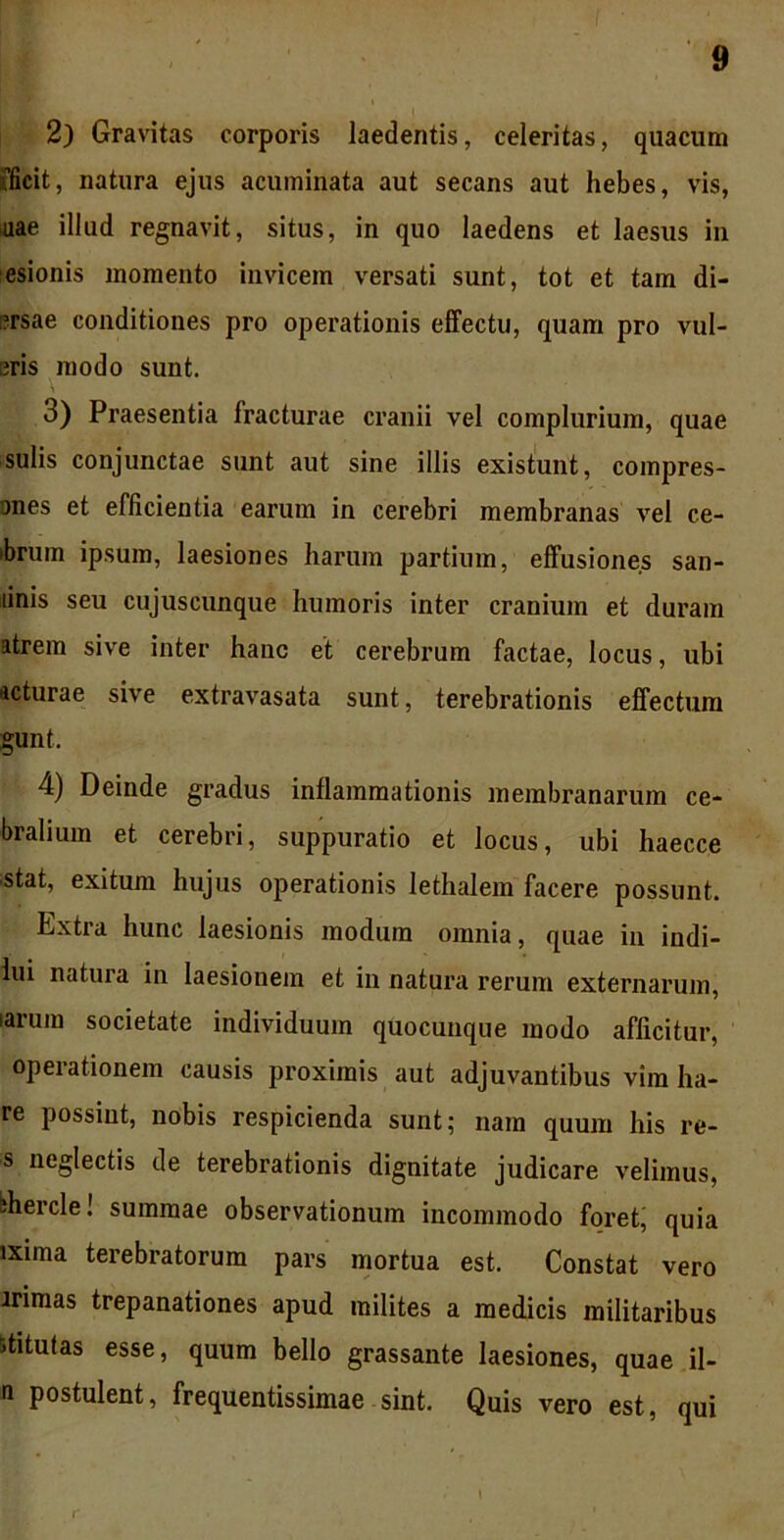 2) Gravitas corporis laedentis, celeritas, quacum fficit, natura ejus acuminata aut secans aut hebes, vis, uae illud regnavit, situs, in quo laedens et laesus in esionis momento invicem versati sunt, tot et tam di- ?rsae conditiones pro operationis effectu, quam pro vul- eris modo sunt. 3) Praesentia fracturae cranii vel complurium, quae sulis conjunctae sunt aut sine illis existunt, compres- ones et efficientia earum in cerebri membranas vel ce- bruin ipsum, laesiones harum partium, effusiones san- linis seu cujuscunque humoris inter cranium et duram atrem sive inter hanc et cerebrum factae, locus, ubi acturae sive extravasata sunt, terebrationis effectum gunt. 4) Deinde gradus inflammationis membranarum ce- bralium et cerebri, suppuratio et locus, ubi haecce stat, exitum hujus operationis lethalem facere possunt. Dxtra hunc laesionis modum omnia, quae in indi- lui natura in laesionem et in natura rerum externarum, larum societate individuum quocunque modo afficitur, operationem causis proximis aut adjuvantibus vira lia- re possint, nobis respicienda sunt; nam quum his re- s neglectis de terebrationis dignitate judicare velimus, bhercle! summae observationum incommodo foret; quia ixima terebratorum pars mortua est. Constat vero irimas trepanationes apud milites a medicis militaribus stitutas esse, quum bello grassante laesiones, quae il- n postulent, frequentissimae sint. Quis vero est, qui