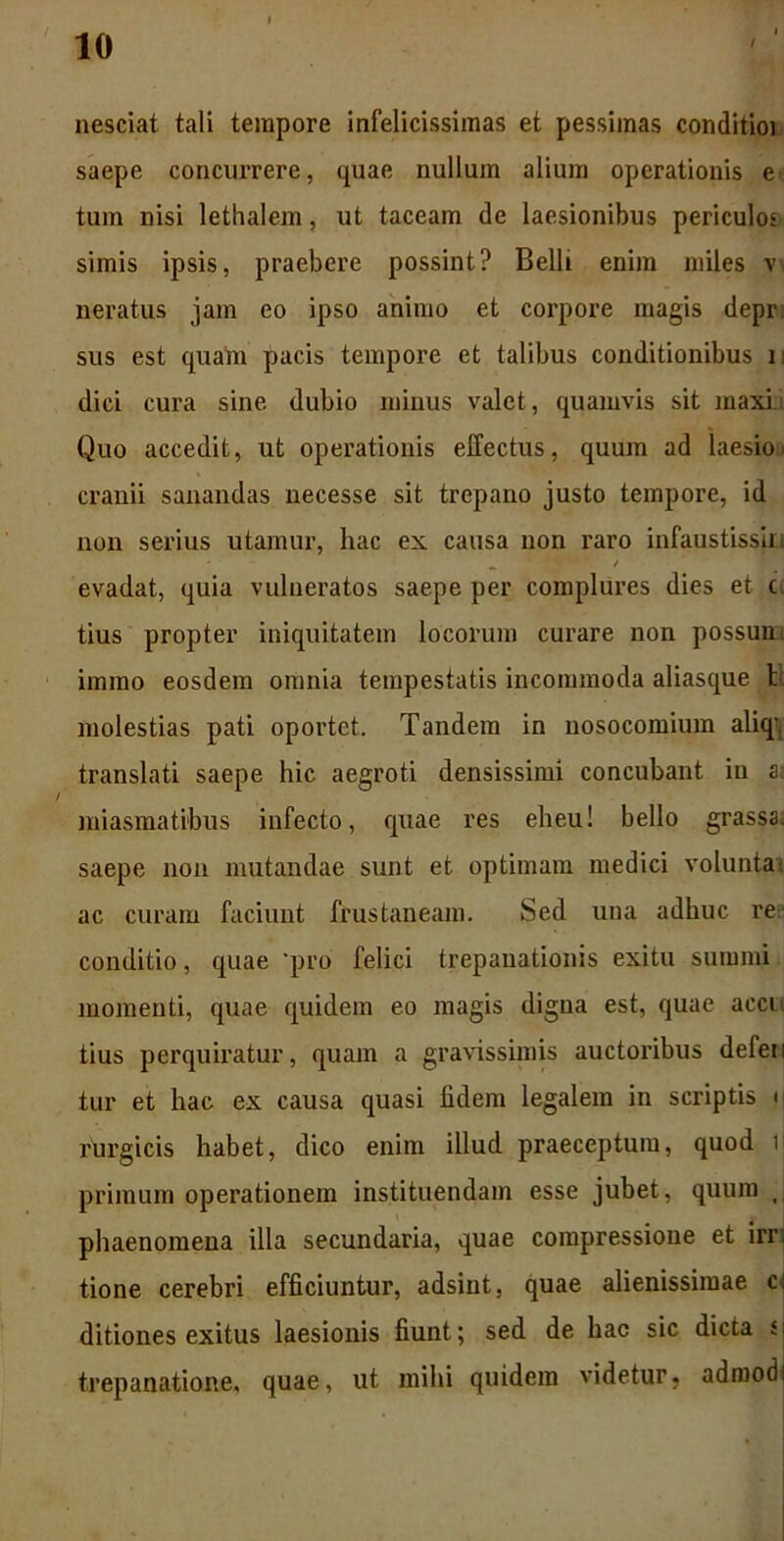 nesciat tali tempore infelicissimas et pessimas conditioi saepe concurrere, quae nullum alium operationis e tum nisi lethalem, ut taceam de laesionibus periculo' simis ipsis, praebere possint? Belli enim miles w neratus jam eo ipso animo et corpore magis depr sus est quam pacis tempore et talibus conditionibus n dici cura sine dubio minus valet, quamvis sit maxi Quo accedit, ut operationis effectus, quum ad laesio, cranii sanandas necesse sit trepano justo tempore, id non serius utamur, hac ex causa non raro infaustissin ' « • 1 v - / evadat, quia vulneratos saepe per complures dies et c. tius propter iniquitatem locorum curare non possum immo eosdem omnia tempestatis incommoda aliasque h molestias pati oportet. Tandem in nosocomium aliq-, translati saepe hic aegroti densissimi concubant in a; miasmatibus infecto, quae res eheu! bello grassa, saepe non mutandae sunt et optimam medici voluntai ac curam faciunt frustaneam. Sed una adhuc re conditio, quae ‘pro felici trepanationis exitu summi momenti, quae quidem eo magis digna est, quae accu tius perquiratur, quam a gravissimis auctoribus defen tur et hac ex causa quasi fidem legalem in scriptis • rurgicis habet, dico enim illud praeceptum, quod i primum operationem instituendam esse jubet, quum J phaenomena illa secundaria, quae compressione et irr tione cerebri efficiuntur, adsint, quae alienissimae c. ditiones exitus laesionis fiunt; sed de hac sic dicta j trepanatione, quae, ut mihi quidem videtur, admod