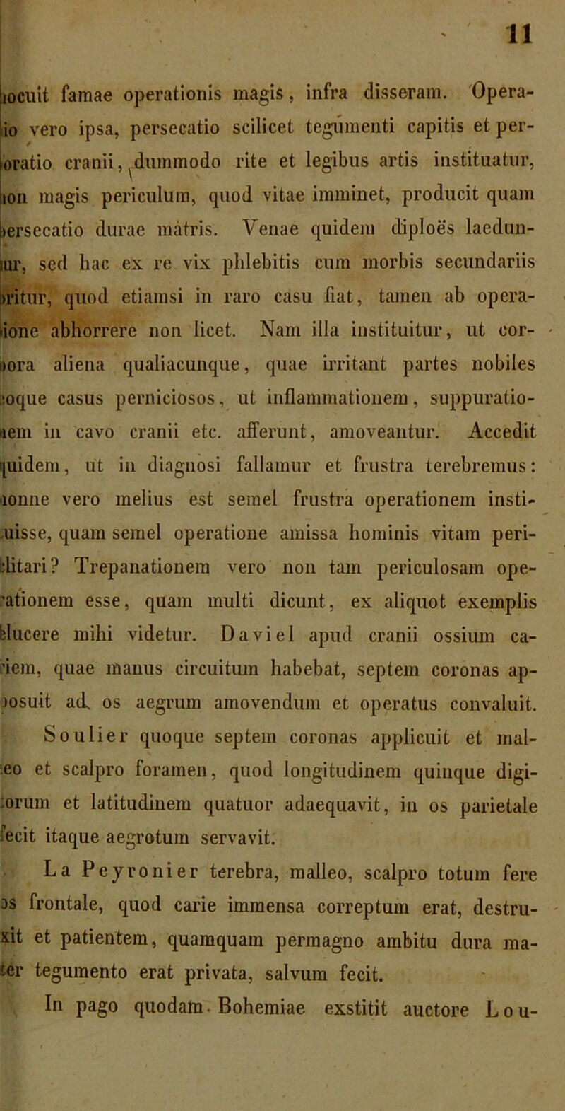 iiocuit famae operationis magis, infra disseram. Opera- io vero ipsa, persecatio scilicet tegumenti capitis et per- ioratio cranii, dummodo rite et legibus artis instituatur, !ion magis periculum, quod vitae imminet, producit quam bersecatio durae matris. Venae quidem diploes laedun- tur, sed hac ex re vix phlebitis cum morbis secundariis uritur, quod etiamsi in raro casu liat, tamen ab opera- tione abhorrere non licet. Nam ilia instituitur, ut eor- iiora aliena qualiacunque, quae irritant partes nobiles '.oque casus perniciosos, ut inflammationem, suppuratio- nem in cavo cranii etc. afferunt, amoveantur. Accedit quidem, ut in diagnosi fallamur et frustra terebremus: lonne vero melius est semel frustra operationem insti- uisse, quam semel operatione amissa hominis vitam peri- clitari? Trepanationem vero non tam periculosam ope- rtionem esse, quam multi dicunt, ex aliquot exemplis blucere mihi videtur. Daviel apud cranii ossium ea- dem, quae manus circuitum habebat, septem coronas ap- msuit ail os aegrum amovendum et operatus convaluit. Soulier quoque septem coronas applicuit et mal- eo et scalpro foramen, quod longitudinem quinque digi- :orum et latitudinem quatuor adaequavit, in os parietale fecit itaque aegrotum servavit. La Peyronier terebra, malleo, scalpro totum fere as frontale, quod carie immensa correptum erat, destru- xit et patientem, quamquam permagno ambitu dura ma- ter tegumento erat privata, salvum fecit. In pago quodam. Bohemiae exstitit auctore Lou-