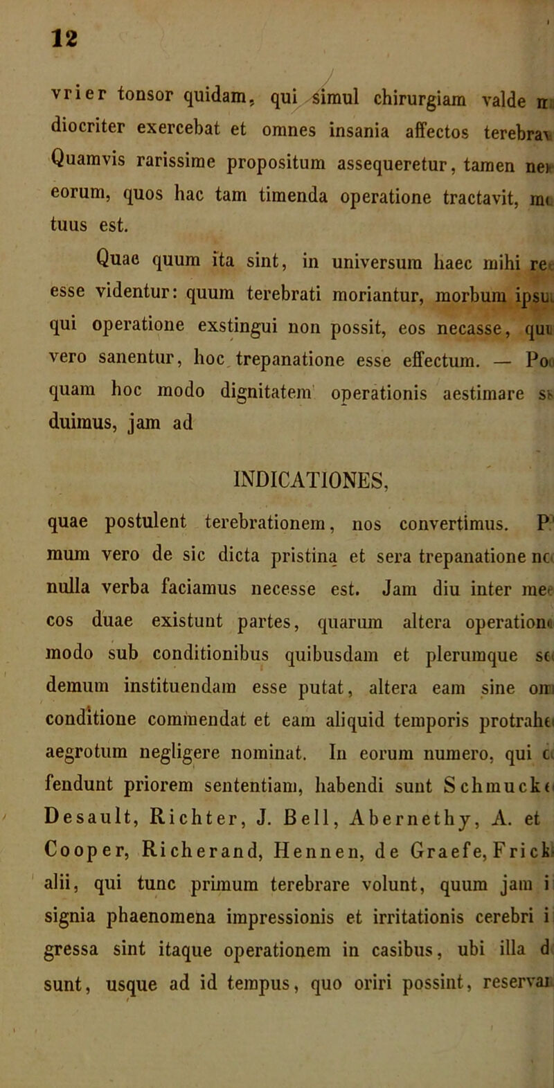 vrier tonsor quidam, qui simul chirurgiam valde n diocriter exercebat et omnes insania affectos terebrav Quamvis rarissime propositum assequeretur, tamen net eorum, quos hac tam timenda operatione tractavit, me tuus est. Quae quum ita sint, in universum haec mihi re esse videntur: quum terebrati moriantur, morbum ipsu, qui operatione exstingui non possit, eos necasse, qui vero sanentur, hoc trepanatione esse effectum. — Poi quam hoc modo dignitatem operationis aestimare si duimus, jam ad INDICATIONES, quae postulent terebrationem, nos convertimus. P' mum vero de sic dicta pristina et sera trepanatione no nulla verba faciamus necesse est. Jam diu inter me> cos duae existunt partes, quarum altera operationi modo sub conditionibus quibusdam et plerumque so demum instituendam esse putat, altera eam sine oin conditione commendat et eam aliquid temporis protrahi; aegrotum negligere nominat. In eorum numero, qui c. fendunt priorem sententiam, habendi sunt Schmucko Desault, Richter, J. Bell, Abernethy, A. et Cooper, Richerand, Hennen, de Graefe, Friclo alii, qui tunc primum terebrare volunt, quum jam i signia phaenomena impressionis et irritationis cerebri i gressa sint itaque operationem in casibus, ubi illa d sunt, usque ad id tempus, quo oriri possint, reservai