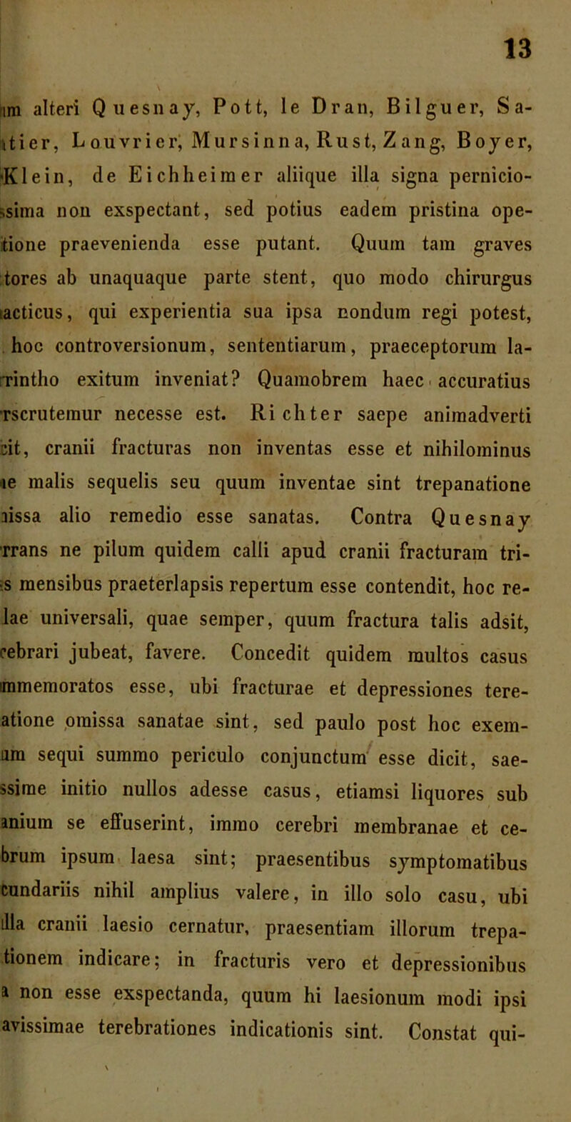 nm alteri Quesnay, Pott, le Dran, Bilguer, S a- itier, Laiivrier, Mursinna, Rust, Zang, Boyer, 'Klein, de Eichheimer aliique illa signa pernicio- ssima non exspectant, sed potius eadem pristina ope- itione praevenienda esse putant. Quum tam graves tores ab unaquaque parte stent, quo modo chirurgus laeticus, qui experientia sua ipsa nondum regi potest, hoc controversionum, sententiarum, praeceptorum la- rrintho exitum inveniat? Quamobrem haec accuratius •rscrutemur necesse est. Richter saepe animadverti cit, cranii fracturas non inventas esse et nihilominus »e malis sequelis seu quum inventae sint trepanatione rissa alio remedio esse sanatas. Contra Quesnay ■rrans ne pilum quidem calli apud cranii fracturam tri- ■s mensibus praeterlapsis repertum esse contendit, hoc re- lae universali, quae semper, quum fractura talis adsit, cebrari jubeat, favere. Concedit quidem multos casus immemoratos esse, ubi fracturae et depressiones tere- atione omissa sanatae sint, sed paulo post hoc ex em- am sequi summo periculo conjunctum esse dicit, sae- ssirae initio nullos adesse casus, etiamsi liquores sub aniura se effuserint, imrao cerebri membranae et ce- brum ipsum laesa sint; praesentibus symptomatibus cundariis nihil amplius valere, in illo solo casu, ubi illa cranii laesio cernatur, praesentiam illorum trepa- tionem indicare; in fracturis vero et depressionibus a non esse exspectanda, quum hi laesionum modi ipsi avissimae terebrationes indicationis sint. Constat qui-