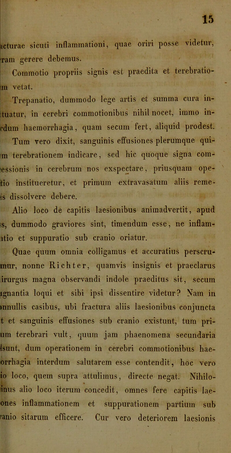 icturae sicuti inflammationi, quae oriri posse, videtur, ram gerere debemus. Commotio propriis signis est praedita et terebratio- ni vetat. Trepanatio, dummodo lege artis et summa cura in- tuatur, in cerebri commotionibus nihil nocet, immo in- rdum haemorrhagia, quam secum fert, aliquid prodest. Tum vero dixit, sanguinis effusiones plerumque qui- m terebrationem indicare, sed hic quoque signa com- hessionis in cerebrum nos exspectare, priusquam ope- tio institueretur, et primum extravasatum aliis reme- is dissolvere debere. Alio loco de capitis laesionibus animadvertit, apud ■s, dummodo graviores sint, timendum esse, ne inflam- atio et suppuratio sub cranio oriatur. Quae quum omnia colligamus et accuratius perscru- mur, nonne Richter, quamvis insignis et praeclarus irurgus magna observandi indole praeditus sit, secum ignantia loqui et sibi ipsi dissentire videtur? Nam in snnullis casibus, ubi fractura aliis laesionibus conjuncta t et sanguinis effusiones sub cranio existunt, tum pri- imn terebrari vult, quum jam phaenomena secundaria Isunt, dum operationem in cerebri commotionibus hae- orrhagia interdum salutarem esse contendit, hoc vero io loco, quem supra attulimus, directe negat. Nihilo- inus alio loco iterum concedit, omnes fere capitis lae- ones inflammationem et suppurationem partium sub fanio sitarum efficere. Cur vero deteriorem laesionis